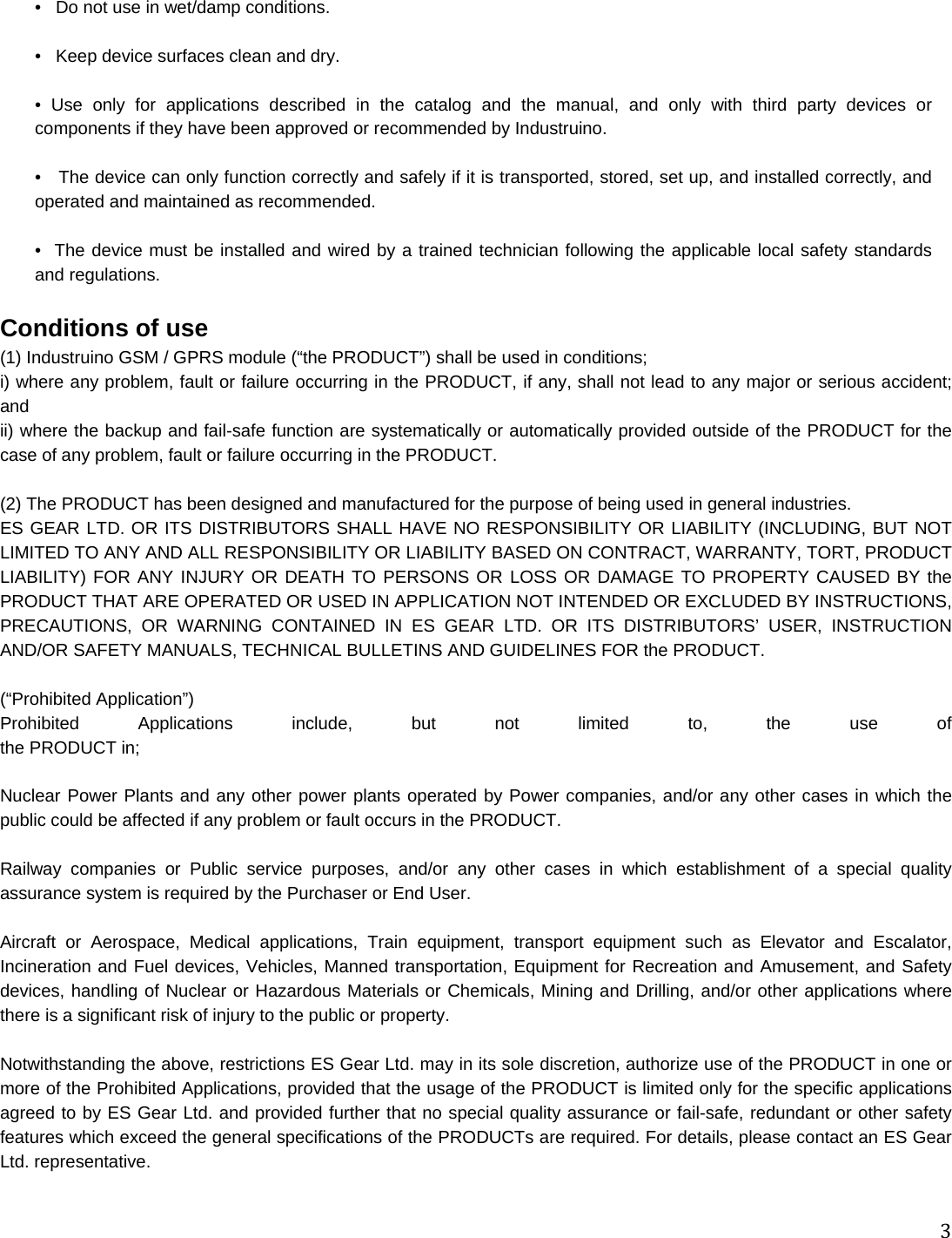 3 •   Do not use in wet/damp conditions.  •   Keep device surfaces clean and dry.  • Use only for applications described in the catalog and the manual, and only with third party devices or components if they have been approved or recommended by Industruino.  •   The device can only function correctly and safely if it is transported, stored, set up, and installed correctly, and operated and maintained as recommended.  •  The device must be installed and wired by a trained technician following the applicable local safety standards and regulations.  Conditions of use (1) Industruino GSM / GPRS module (“the PRODUCT”) shall be used in conditions; i) where any problem, fault or failure occurring in the PRODUCT, if any, shall not lead to any major or serious accident; and ii) where the backup and fail-safe function are systematically or automatically provided outside of the PRODUCT for the case of any problem, fault or failure occurring in the PRODUCT.  (2) The PRODUCT has been designed and manufactured for the purpose of being used in general industries. ES GEAR LTD. OR ITS DISTRIBUTORS SHALL HAVE NO RESPONSIBILITY OR LIABILITY (INCLUDING, BUT NOT LIMITED TO ANY AND ALL RESPONSIBILITY OR LIABILITY BASED ON CONTRACT, WARRANTY, TORT, PRODUCT LIABILITY) FOR ANY INJURY OR DEATH TO PERSONS OR LOSS OR DAMAGE TO PROPERTY CAUSED BY the PRODUCT THAT ARE OPERATED OR USED IN APPLICATION NOT INTENDED OR EXCLUDED BY INSTRUCTIONS, PRECAUTIONS, OR WARNING CONTAINED IN ES GEAR LTD. OR ITS DISTRIBUTORS’ USER, INSTRUCTION AND/OR SAFETY MANUALS, TECHNICAL BULLETINS AND GUIDELINES FOR the PRODUCT.  (“Prohibited Application”) Prohibited Applications include, but not limited to, the use of  the PRODUCT in;  Nuclear Power Plants and any other power plants operated by Power companies, and/or any other cases in which the public could be affected if any problem or fault occurs in the PRODUCT.  Railway companies or Public service purposes, and/or any other cases in which establishment of a special quality assurance system is required by the Purchaser or End User.  Aircraft or Aerospace, Medical applications, Train equipment, transport equipment such as Elevator and Escalator, Incineration and Fuel devices, Vehicles, Manned transportation, Equipment for Recreation and Amusement, and Safety devices, handling of Nuclear or Hazardous Materials or Chemicals, Mining and Drilling, and/or other applications where there is a significant risk of injury to the public or property.  Notwithstanding the above, restrictions ES Gear Ltd. may in its sole discretion, authorize use of the PRODUCT in one or more of the Prohibited Applications, provided that the usage of the PRODUCT is limited only for the specific applications agreed to by ES Gear Ltd. and provided further that no special quality assurance or fail-safe, redundant or other safety features which exceed the general specifications of the PRODUCTs are required. For details, please contact an ES Gear Ltd. representative.  