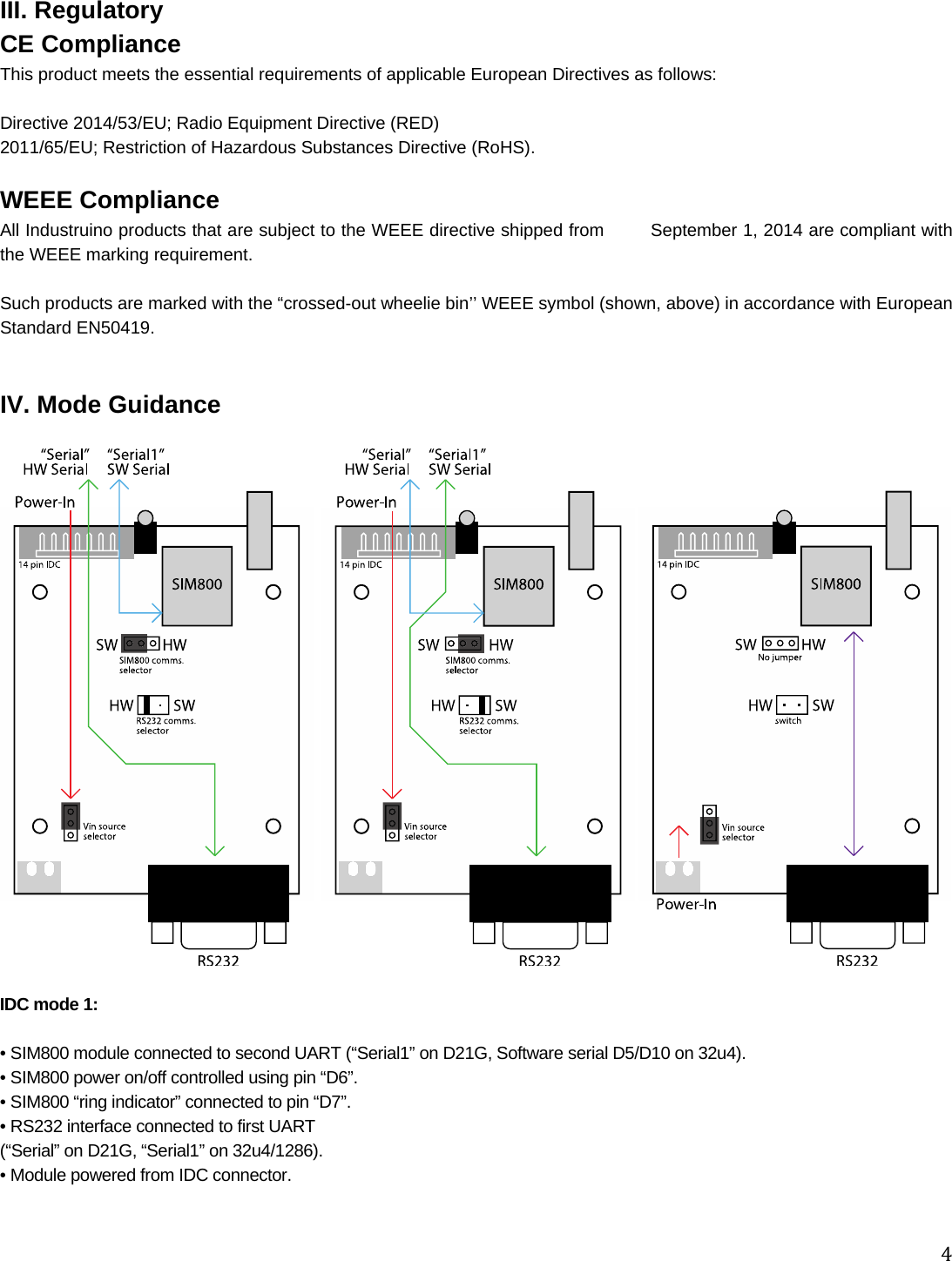 4III. Regulatory CE Compliance This product meets the essential requirements of applicable European Directives as follows:  Directive 2014/53/EU; Radio Equipment Directive (RED) 2011/65/EU; Restriction of Hazardous Substances Directive (RoHS).  WEEE Compliance All Industruino products that are subject to the WEEE directive shipped from        September 1, 2014 are compliant with the WEEE marking requirement.   Such products are marked with the “crossed-out wheelie bin’’ WEEE symbol (shown, above) in accordance with European Standard EN50419.    IV. Mode Guidance    IDC mode 1:   • SIM800 module connected to second UART (“Serial1” on D21G, Software serial D5/D10 on 32u4). • SIM800 power on/off controlled using pin “D6”. • SIM800 “ring indicator” connected to pin “D7”. • RS232 interface connected to first UART  (“Serial” on D21G, “Serial1” on 32u4/1286). • Module powered from IDC connector.   