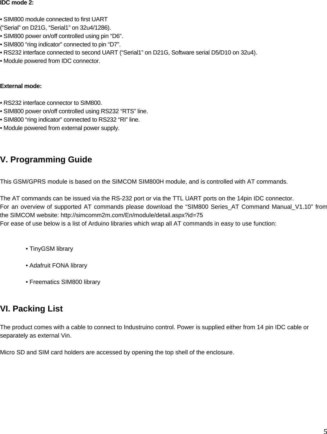 5IDC mode 2:   • SIM800 module connected to first UART  (“Serial” on D21G, “Serial1” on 32u4/1286). • SIM800 power on/off controlled using pin “D6”. • SIM800 “ring indicator” connected to pin “D7”. • RS232 interface connected to second UART (“Serial1” on D21G, Software serial D5/D10 on 32u4).  • Module powered from IDC connector.   External mode:   • RS232 interface connector to SIM800. • SIM800 power on/off controlled using RS232 “RTS” line. • SIM800 “ring indicator” connected to RS232 “RI” line. • Module powered from external power supply.    V. Programming Guide  This GSM/GPRS module is based on the SIMCOM SIM800H module, and is controlled with AT commands.  The AT commands can be issued via the RS-232 port or via the TTL UART ports on the 14pin IDC connector. For an overview of supported AT commands please download the “SIM800 Series_AT Command Manual_V1.10” from the SIMCOM website: http://simcomm2m.com/En/module/detail.aspx?id=75 For ease of use below is a list of Arduino libraries which wrap all AT commands in easy to use function:    • TinyGSM library   • Adafruit FONA library   • Freematics SIM800 library    VI. Packing List  The product comes with a cable to connect to Industruino control. Power is supplied either from 14 pin IDC cable or separately as external Vin.  Micro SD and SIM card holders are accessed by opening the top shell of the enclosure. 