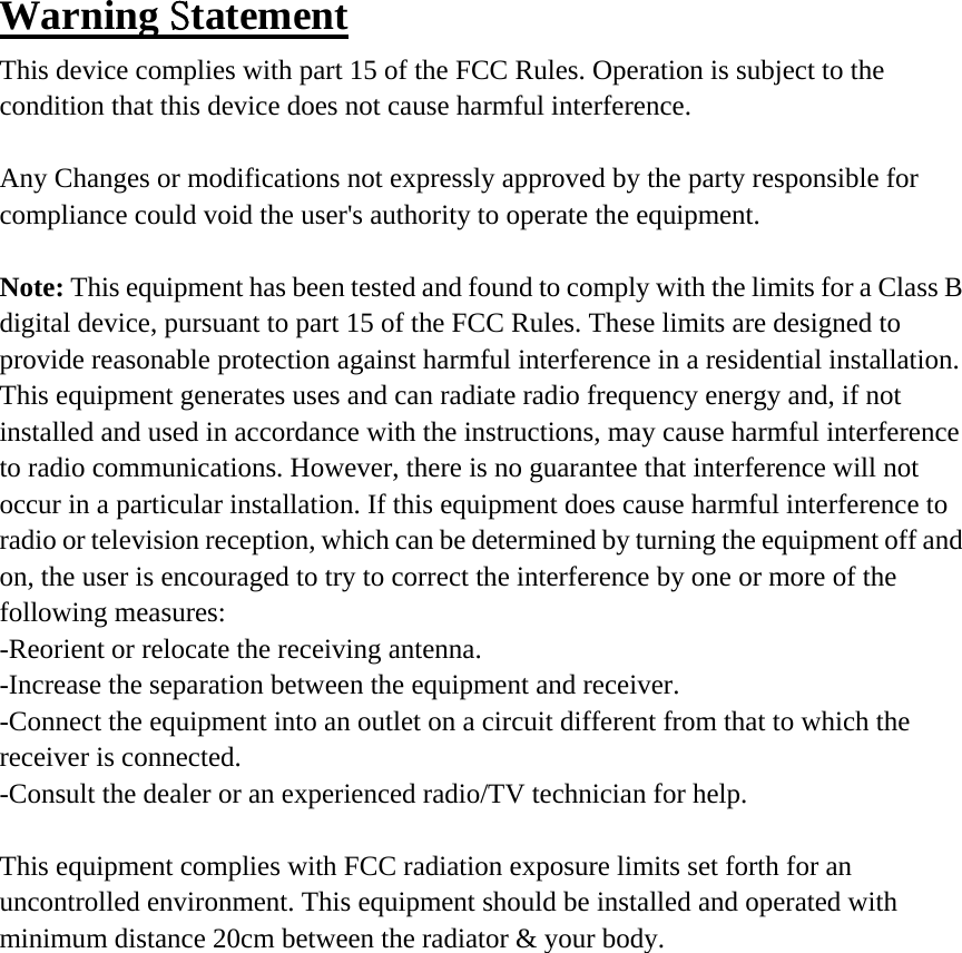 Warning Statement This device complies with part 15 of the FCC Rules. Operation is subject to the condition that this device does not cause harmful interference.  Any Changes or modifications not expressly approved by the party responsible for compliance could void the user&apos;s authority to operate the equipment.  Note: This equipment has been tested and found to comply with the limits for a Class B digital device, pursuant to part 15 of the FCC Rules. These limits are designed to provide reasonable protection against harmful interference in a residential installation. This equipment generates uses and can radiate radio frequency energy and, if not installed and used in accordance with the instructions, may cause harmful interference to radio communications. However, there is no guarantee that interference will not occur in a particular installation. If this equipment does cause harmful interference to radio or television reception, which can be determined by turning the equipment off and on, the user is encouraged to try to correct the interference by one or more of the following measures: -Reorient or relocate the receiving antenna. -Increase the separation between the equipment and receiver. -Connect the equipment into an outlet on a circuit different from that to which the receiver is connected. -Consult the dealer or an experienced radio/TV technician for help.  This equipment complies with FCC radiation exposure limits set forth for an uncontrolled environment. This equipment should be installed and operated with minimum distance 20cm between the radiator &amp; your body. 