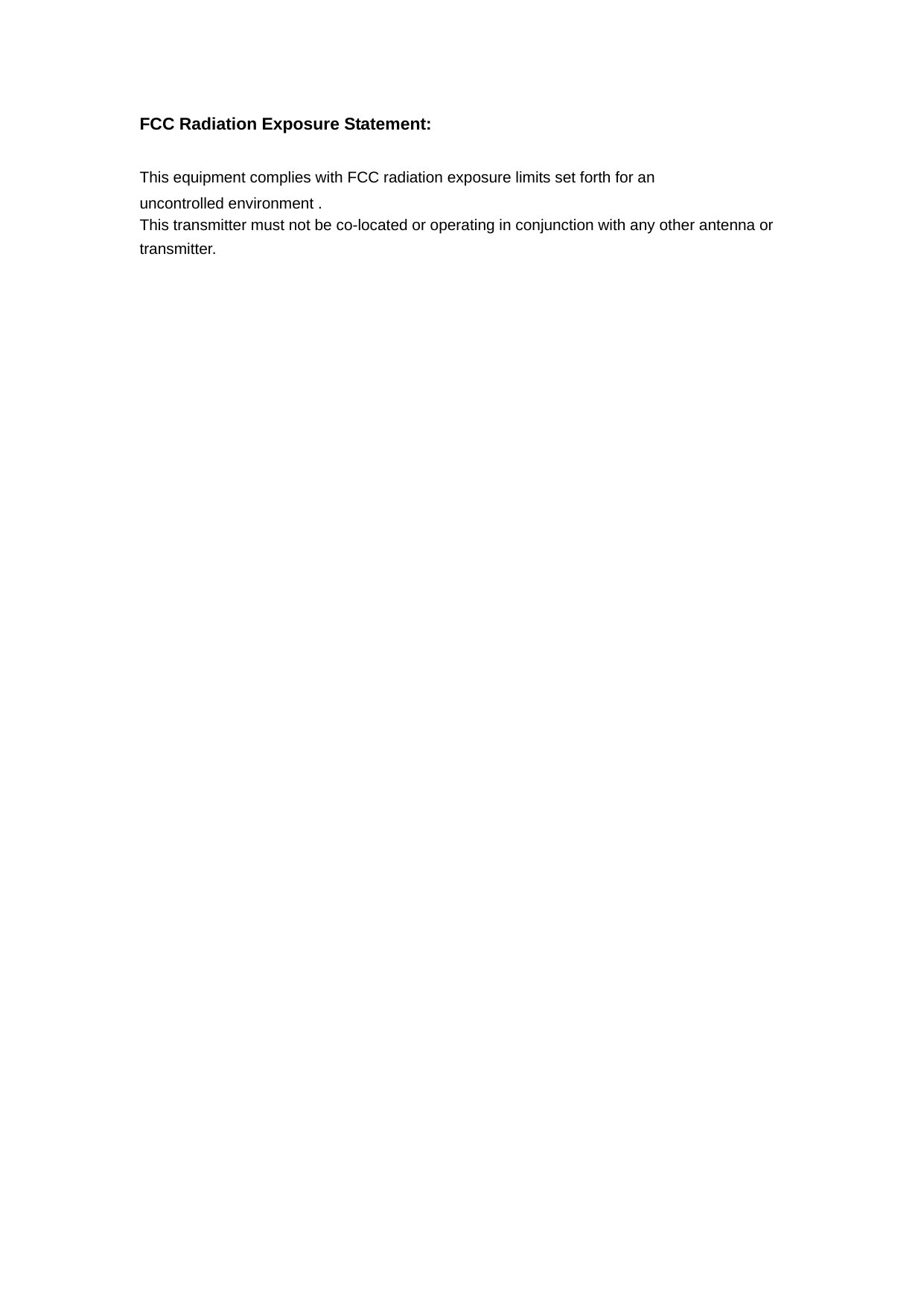 FCC Radiation Exposure Statement:      This equipment complies with FCC radiation exposure limits set forth for an uncontrolled environment .   This transmitter must not be co-located or operating in conjunction with any other antenna or transmitter.    