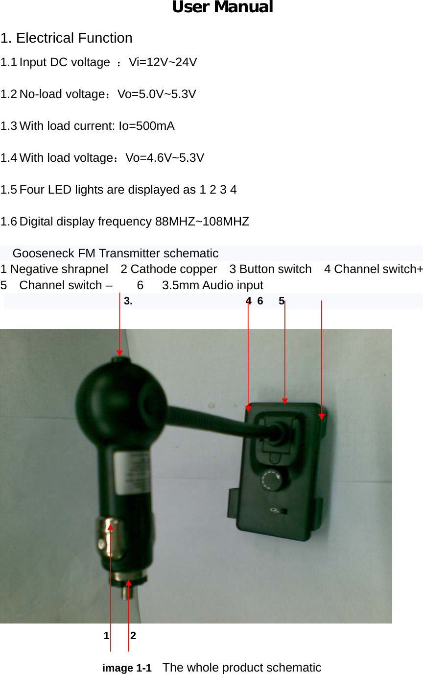                           User Manual   1. Electrical Function 1.1 Input DC voltage  ：Vi=12V~24V  1.2 No-load voltage：Vo=5.0V~5.3V  1.3 With load current: Io=500mA  1.4 With load voltage：Vo=4.6V~5.3V  1.5 Four LED lights are displayed as 1 2 3 4  1.6 Digital display frequency 88MHZ~108MHZ  Gooseneck FM Transmitter schematic 1 Negative shrapnel    2 Cathode copper    3 Button switch  4 Channel switch+      5  Channel switch –    6   3.5mm Audio input                       3.                     4 6  5                          1  2                    image 1-1  The whole product schematic  