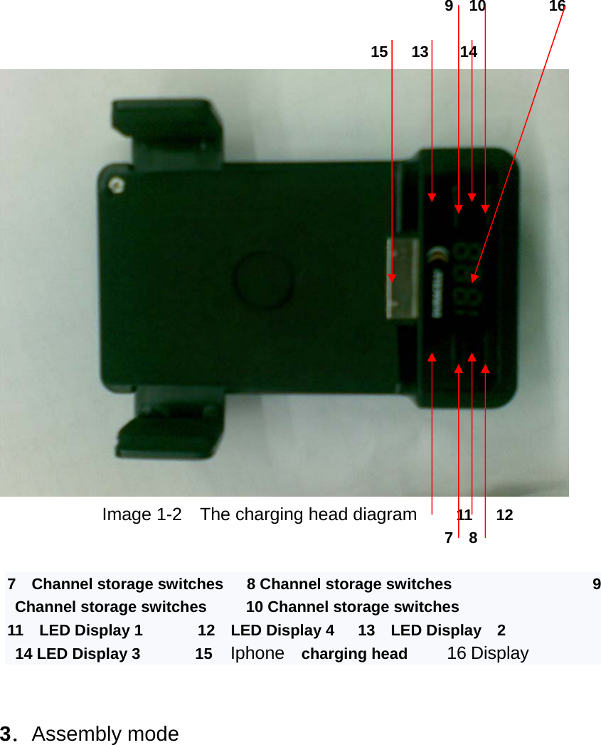                                                              9  10        16                                                         15   13    14               Image 1-2    The charging head diagram     11   12                                                          7  8  7  Channel storage switches   8 Channel storage switches                  9 Channel storage switches     10 Channel storage switches    11  LED Display 1       12  LED Display 4   13  LED Display  2    14 LED Display 3       15  Iphone   charging head     16 Display   3．Assembly mode    