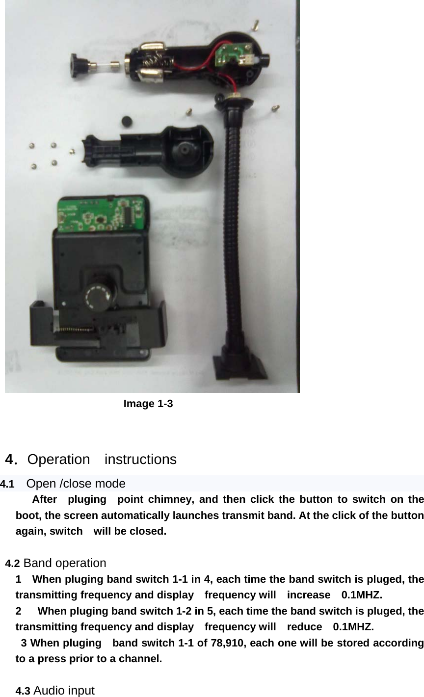                          Image 1-3   4．Operation   instructions 4.1   Open /close mode      After  pluging  point chimney, and then click the button to switch on the boot, the screen automatically launches transmit band. At the click of the button again, switch    will be closed.  4.2 Band operation     1    When pluging band switch 1-1 in 4, each time the band switch is pluged, the transmitting frequency and display  frequency will  increase  0.1MHZ.    2      When pluging band switch 1-2 in 5, each time the band switch is pluged, the transmitting frequency and display    frequency will  reduce  0.1MHZ.      3 When pluging   band switch 1-1 of 78,910, each one will be stored according to a press prior to a channel.  4.3 Audio input 