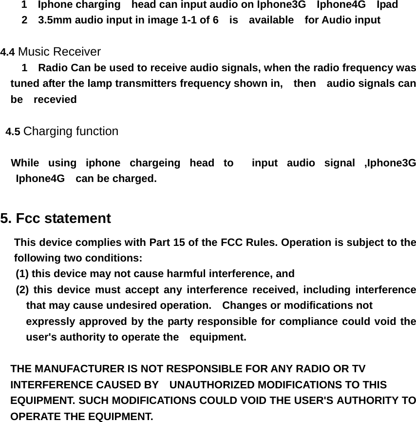     1  Iphone charging  head can input audio on Iphone3G  Iphone4G  Ipad      2  3.5mm audio input in image 1-1 of 6  is  available  for Audio input  4.4 Music Receiver     1  Radio Can be used to receive audio signals, when the radio frequency was tuned after the lamp transmitters frequency shown in,    then    audio signals can be  recevied   4.5 Charging function    While using iphone chargeing head to  input audio signal ,Iphone3G  Iphone4G  can be charged.  5. Fcc statement   This device complies with Part 15 of the FCC Rules. Operation is subject to the following two conditions:     (1) this device may not cause harmful interference, and       (2) this device must accept any interference received, including interference that may cause undesired operation.    Changes or modifications not   expressly approved by the party responsible for compliance could void the user&apos;s authority to operate the    equipment.  THE MANUFACTURER IS NOT RESPONSIBLE FOR ANY RADIO OR TV   INTERFERENCE CAUSED BY    UNAUTHORIZED MODIFICATIONS TO THIS   EQUIPMENT. SUCH MODIFICATIONS COULD VOID THE USER&apos;S AUTHORITY TO OPERATE THE EQUIPMENT. 