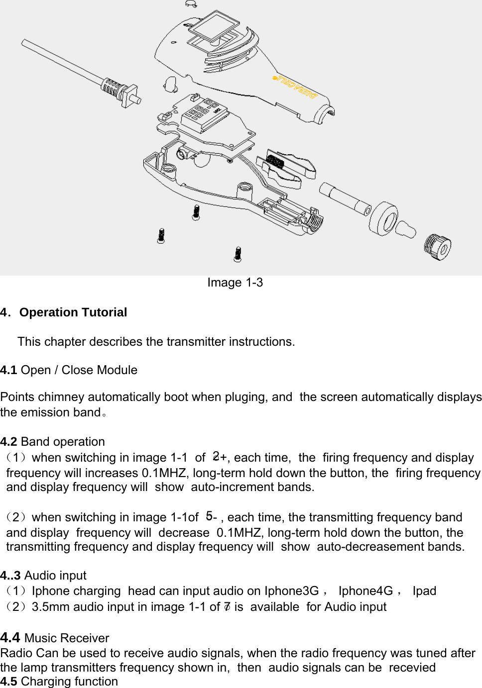  Image 1-3  4．Operation Tutorial       This chapter describes the transmitter instructions.  4.1 Open / Close Module  Points chimney automatically boot when pluging, and  the screen automatically displays the emission band。  4.2 Band operation （1）when switching in image 1-1  of  ○2+, each time,  the  firing frequency and display frequency will increases 0.1MHZ, long-term hold down the button, the  firing frequency and display frequency will  show  auto-increment bands.  （2）when switching in image 1-1of  ○5- , each time, the transmitting frequency band and display  frequency will  decrease  0.1MHZ, long-term hold down the button, the  transmitting frequency and display frequency will  show  auto-decreasement bands.  4..3 Audio input  （1）Iphone charging  head can input audio on Iphone3G ， Iphone4G ， Ipad （2）3.5mm audio input in image 1-1 of ○7 is  available  for Audio input  4.4 Music Receiver Radio Can be used to receive audio signals, when the radio frequency was tuned after the lamp transmitters frequency shown in,  then  audio signals can be  recevied 4.5 Charging function 