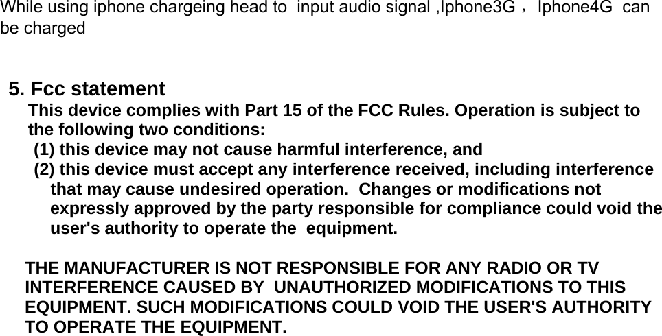  While using iphone chargeing head to  input audio signal ,Iphone3G ，Iphone4G  can be charged   5. Fcc statement  This device complies with Part 15 of the FCC Rules. Operation is subject to the following two conditions:     (1) this device may not cause harmful interference, and    (2) this device must accept any interference received, including interference that may cause undesired operation.  Changes or modifications not  expressly approved by the party responsible for compliance could void the user&apos;s authority to operate the  equipment.  THE MANUFACTURER IS NOT RESPONSIBLE FOR ANY RADIO OR TV  INTERFERENCE CAUSED BY  UNAUTHORIZED MODIFICATIONS TO THIS  EQUIPMENT. SUCH MODIFICATIONS COULD VOID THE USER&apos;S AUTHORITY TO OPERATE THE EQUIPMENT.  