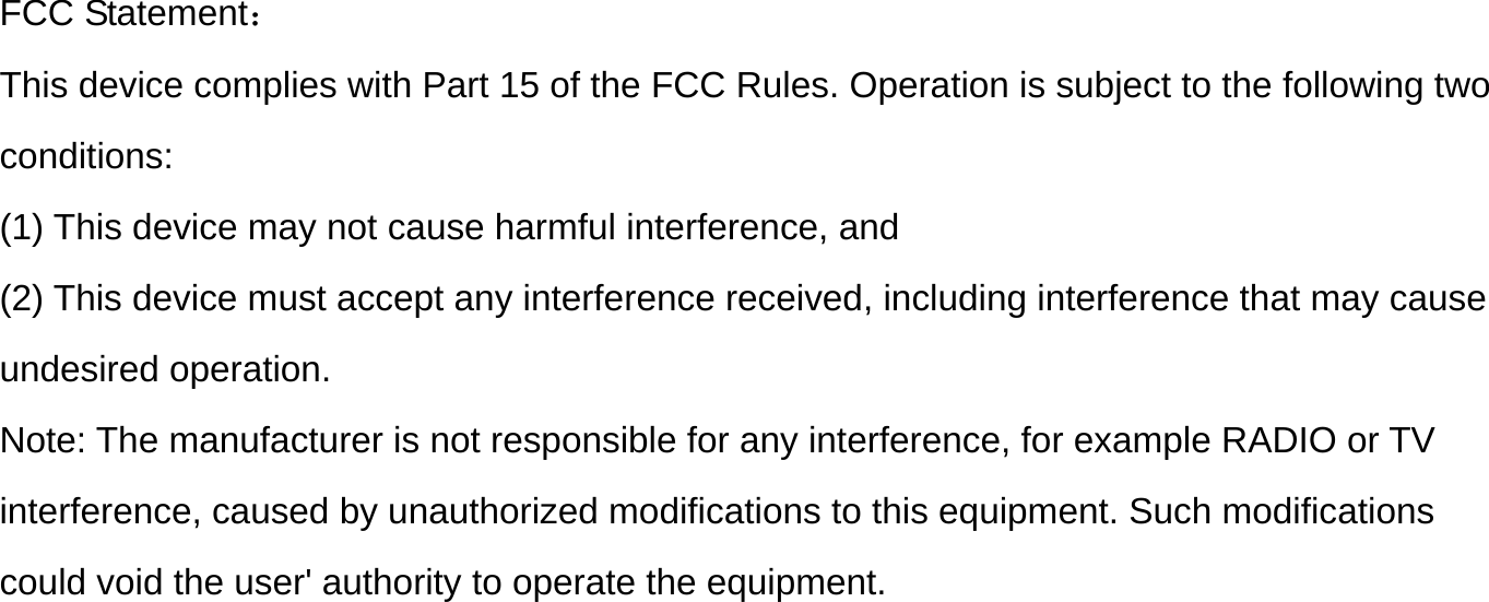 FCC Statement： This device complies with Part 15 of the FCC Rules. Operation is subject to the following two  conditions: (1) This device may not cause harmful interference, and  (2) This device must accept any interference received, including interference that may cause  undesired operation.  Note: The manufacturer is not responsible for any interference, for example RADIO or TV interference, caused by unauthorized modifications to this equipment. Such modifications  could void the user&apos; authority to operate the equipment.  