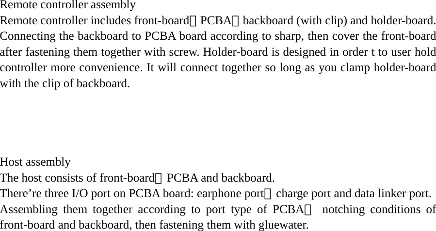  Remote controller assembly Remote controller includes front-board、PCBA、backboard (with clip) and holder-board. Connecting the backboard to PCBA board according to sharp, then cover the front-board after fastening them together with screw. Holder-board is designed in order t to user hold controller more convenience. It will connect together so long as you clamp holder-board with the clip of backboard.     Host assembly The host consists of front-board、PCBA and backboard. There’re three I/O port on PCBA board: earphone port、charge port and data linker port. Assembling them together according to port type of PCBA、 notching conditions of front-board and backboard, then fastening them with gluewater.  