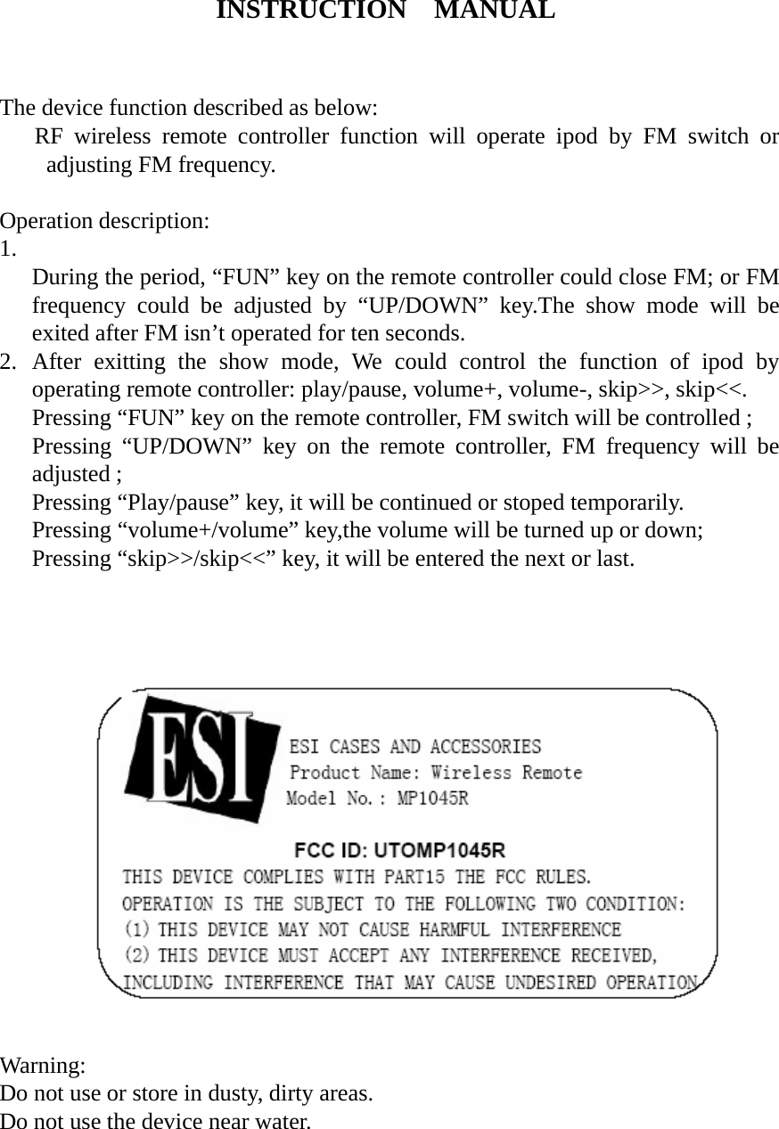 INSTRUCTION  MANUAL   The device function described as below:    RF wireless remote controller function will operate ipod by FM switch or adjusting FM frequency.  Operation description: 1.  During the period, “FUN” key on the remote controller could close FM; or FM frequency could be adjusted by “UP/DOWN” key.The show mode will be exited after FM isn’t operated for ten seconds. 2. After exitting the show mode, We could control the function of ipod by operating remote controller: play/pause, volume+, volume-, skip&gt;&gt;, skip&lt;&lt;. Pressing “FUN” key on the remote controller, FM switch will be controlled ;   Pressing “UP/DOWN” key on the remote controller, FM frequency will be adjusted ; Pressing “Play/pause” key, it will be continued or stoped temporarily. Pressing “volume+/volume” key,the volume will be turned up or down; Pressing “skip&gt;&gt;/skip&lt;&lt;” key, it will be entered the next or last.                                                                                        Warning: Do not use or store in dusty, dirty areas. Do not use the device near water. 