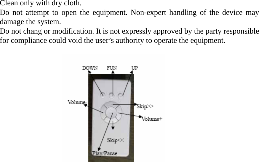 Clean only with dry cloth. Do not attempt to open the equipment. Non-expert handling of the device may damage the system. Do not chang or modification. It is not expressly approved by the party responsible for compliance could void the user’s authority to operate the equipment.                                   