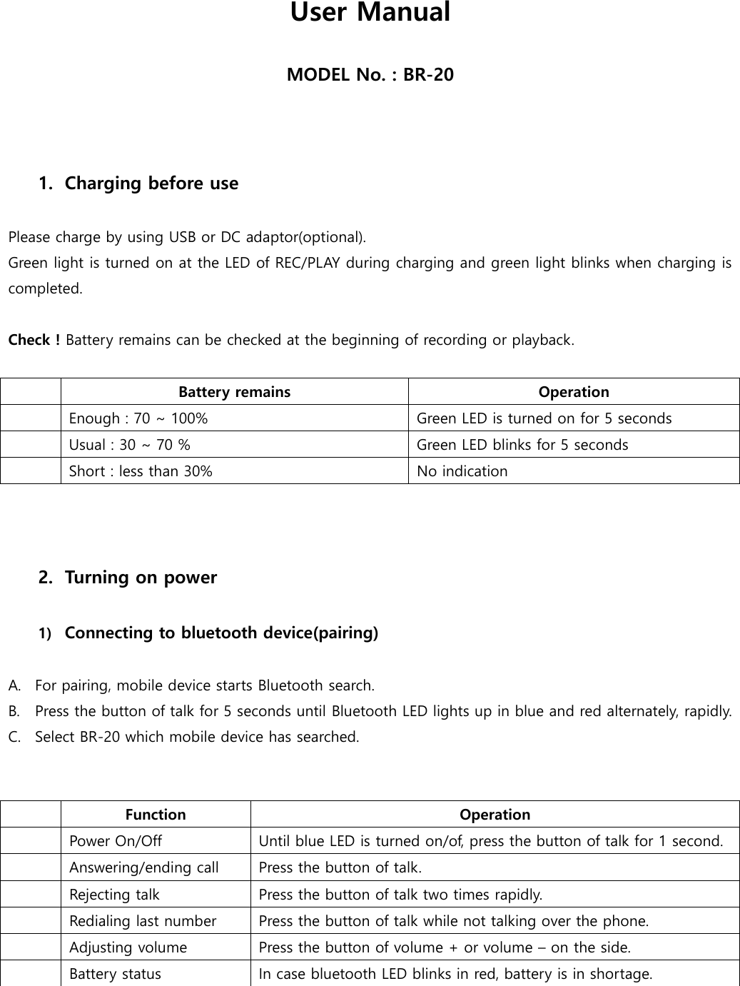 User Manual  MODEL No. : BR-20    1. Charging before use  Please charge by using USB or DC adaptor(optional).   Green light is turned on at the LED of REC/PLAY during charging and green light blinks when charging is completed.    Check ! Battery remains can be checked at the beginning of recording or playback.     Battery remains Operation  Enough : 70 ~ 100% Green LED is turned on for 5 seconds  Usual : 30 ~ 70 % Green LED blinks for 5 seconds  Short : less than 30%   No indication    2. Turning on power  1) Connecting to bluetooth device(pairing)  A. For pairing, mobile device starts Bluetooth search.   B. Press the button of talk for 5 seconds until Bluetooth LED lights up in blue and red alternately, rapidly.     C. Select BR-20 which mobile device has searched.      Function Operation  Power On/Off Until blue LED is turned on/of, press the button of talk for 1 second.  Answering/ending call Press the button of talk.  Rejecting talk   Press the button of talk two times rapidly.   Redialing last number Press the button of talk while not talking over the phone.  Adjusting volume Press the button of volume + or volume – on the side.    Battery status In case bluetooth LED blinks in red, battery is in shortage.   