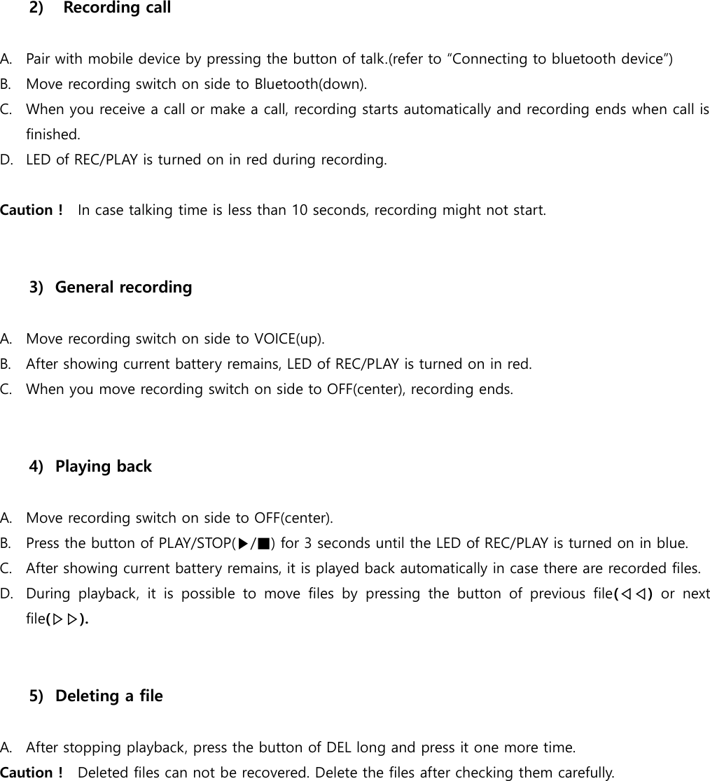   2)   Recording call  A. Pair with mobile device by pressing the button of talk.(refer to “Connecting to bluetooth device”) B. Move recording switch on side to Bluetooth(down). C. When you receive a call or make a call, recording starts automatically and recording ends when call is finished.   D. LED of REC/PLAY is turned on in red during recording.    Caution !  In case talking time is less than 10 seconds, recording might not start.     3) General recording  A. Move recording switch on side to VOICE(up). B. After showing current battery remains, LED of REC/PLAY is turned on in red.   C. When you move recording switch on side to OFF(center), recording ends.     4) Playing back  A. Move recording switch on side to OFF(center). B. Press the button of PLAY/STOP(▶/■) for 3 seconds until the LED of REC/PLAY is turned on in blue.   C. After showing current battery remains, it is played back automatically in case there are recorded files.   D. During  playback,  it  is  possible  to  move  files  by  pressing  the  button  of  previous  file(◁◁)  or  next file(▷▷).     5) Deleting a file  A. After stopping playback, press the button of DEL long and press it one more time.   Caution !  Deleted files can not be recovered. Delete the files after checking them carefully.         