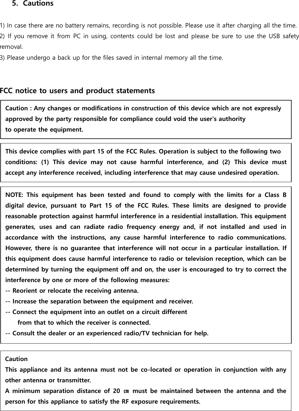  5. Cautions  1) In case there are no battery remains, recording is not possible. Please use it after charging all the time. 2) If you  remove it from PC in using, contents could be lost and please be sure to use the USB safety removal.   3) Please undergo a back up for the files saved in internal memory all the time.       FCC notice to users and product statements                             Caution : Any changes or modifications in construction of this device which are not expressly   approved by the party responsible for compliance could void the user&apos;s authority   to operate the equipment.  This device complies with part 15 of the FCC Rules. Operation is subject to the following two   conditions:  (1)  This  device  may  not  cause  harmful  interference,  and  (2)  This  device  must accept any interference received, including interference that may cause undesired operation.  NOTE:  This  equipment  has  been  tested  and  found  to  comply  with  the  limits  for  a  Class  B digital  device,  pursuant  to  Part  15  of  the  FCC  Rules.  These  limits  are  designed  to  provide reasonable protection against harmful interference in a residential installation. This equipment generates,  uses  and  can  radiate  radio  frequency  energy  and,  if  not  installed  and  used  in accordance  with  the  instructions,  any  cause  harmful  interference  to  radio  communications. However, there is no guarantee that interference will  not occur in a particular installation. If this equipment does cause harmful interference to radio or television reception, which can be determined by turning the equipment off and on, the user is encouraged to try to correct the interference by one or more of the following measures: -- Reorient or relocate the receiving antenna. -- Increase the separation between the equipment and receiver. -- Connect the equipment into an outlet on a circuit different         from that to which the receiver is connected. -- Consult the dealer or an experienced radio/TV technician for help.  Caution This appliance and its  antenna must not be  co-located or  operation in conjunction with  any other antenna or transmitter. A minimum  separation  distance of  20  ㎝  must  be  maintained  between  the  antenna  and  the person for this appliance to satisfy the RF exposure requirements.  