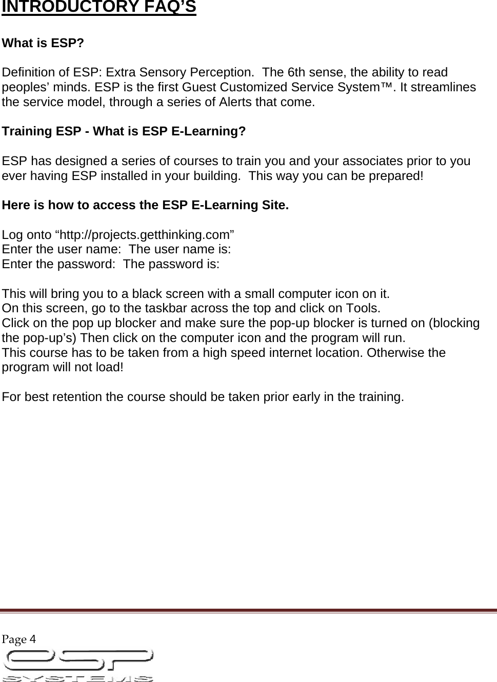 Page4                                                                                                          INTRODUCTORY FAQ’S   What is ESP?   Definition of ESP: Extra Sensory Perception.  The 6th sense, the ability to read peoples’ minds. ESP is the first Guest Customized Service System™. It streamlines the service model, through a series of Alerts that come.   Training ESP - What is ESP E-Learning?   ESP has designed a series of courses to train you and your associates prior to you ever having ESP installed in your building.  This way you can be prepared!    Here is how to access the ESP E-Learning Site.   Log onto “http://projects.getthinking.com” Enter the user name:  The user name is:  Enter the password:  The password is:   This will bring you to a black screen with a small computer icon on it.  On this screen, go to the taskbar across the top and click on Tools.  Click on the pop up blocker and make sure the pop-up blocker is turned on (blocking the pop-up’s) Then click on the computer icon and the program will run.  This course has to be taken from a high speed internet location. Otherwise the program will not load!   For best retention the course should be taken prior early in the training.               
