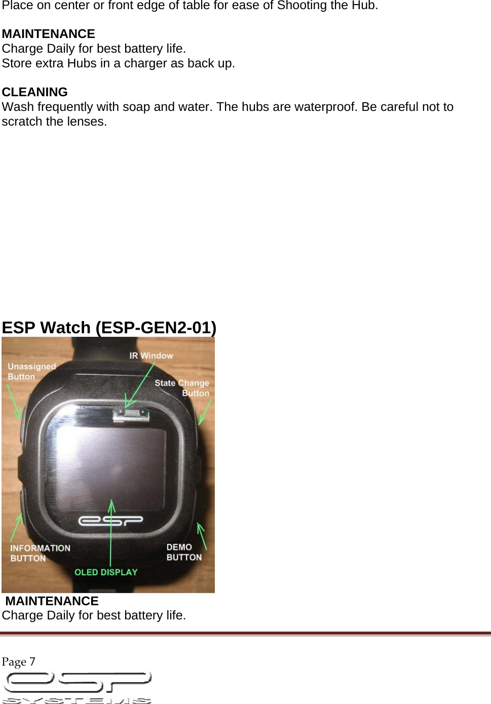 Page7                                                                                                        Place on center or front edge of table for ease of Shooting the Hub.   MAINTENANCE  Charge Daily for best battery life.  Store extra Hubs in a charger as back up.   CLEANING  Wash frequently with soap and water. The hubs are waterproof. Be careful not to scratch the lenses.                ESP Watch (ESP-GEN2-01)    MAINTENANCE  Charge Daily for best battery life.  