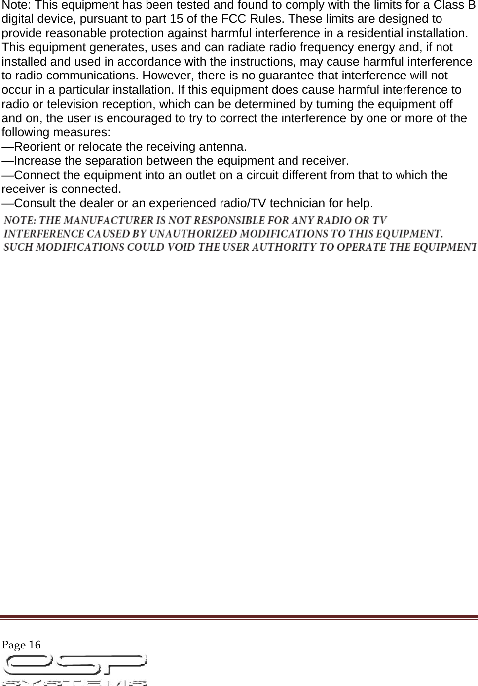 Page16                                                                                                        Note: This equipment has been tested and found to comply with the limits for a Class B digital device, pursuant to part 15 of the FCC Rules. These limits are designed to provide reasonable protection against harmful interference in a residential installation. This equipment generates, uses and can radiate radio frequency energy and, if not installed and used in accordance with the instructions, may cause harmful interference to radio communications. However, there is no guarantee that interference will not occur in a particular installation. If this equipment does cause harmful interference to radio or television reception, which can be determined by turning the equipment off and on, the user is encouraged to try to correct the interference by one or more of the following measures:  —Reorient or relocate the receiving antenna.  —Increase the separation between the equipment and receiver.  —Connect the equipment into an outlet on a circuit different from that to which the receiver is connected.  —Consult the dealer or an experienced radio/TV technician for help.   