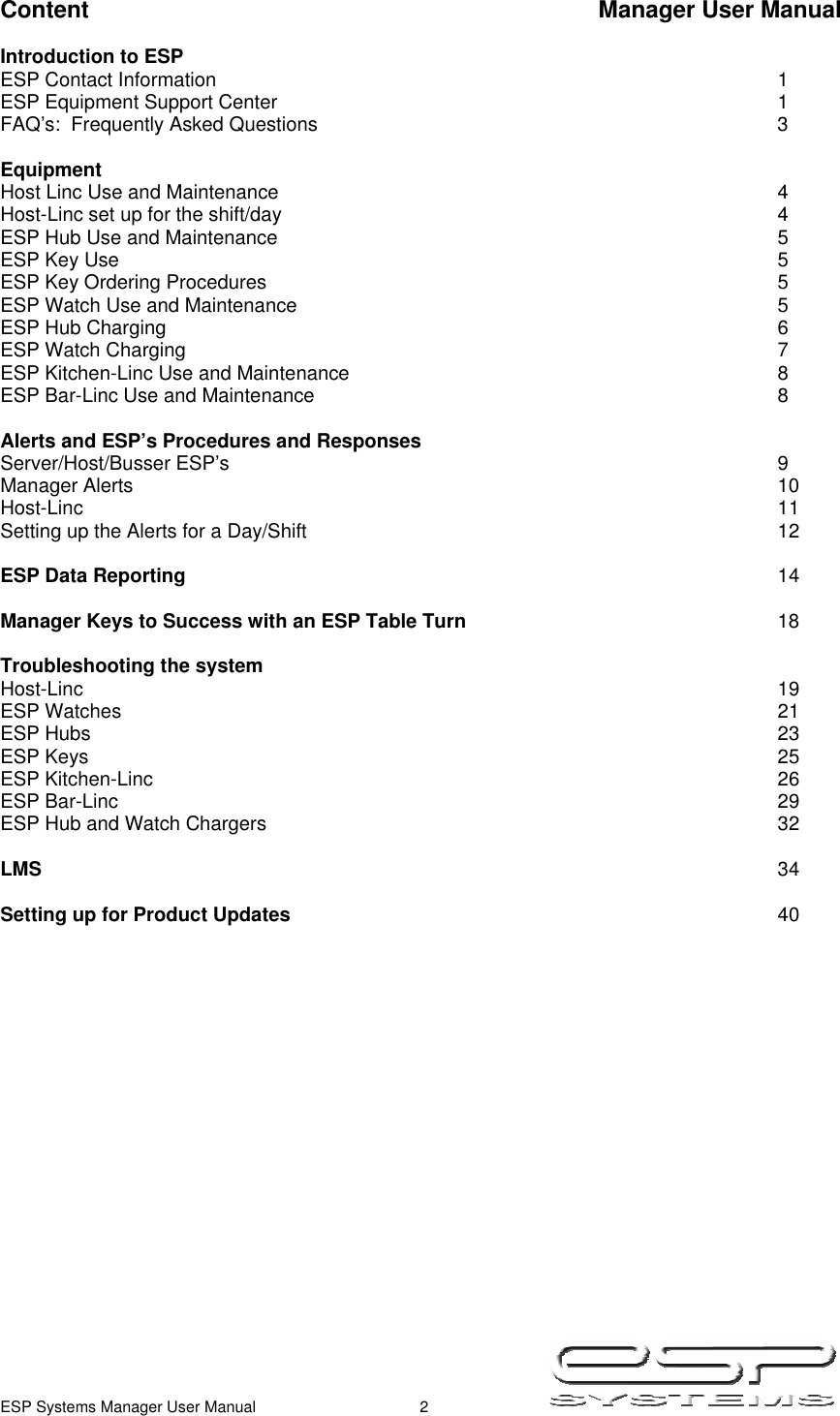  ESP Systems Manager User Manual  2   Content                            Manager User Manual  Introduction to ESP ESP Contact Information        1 ESP Equipment Support Center        1 FAQ’s:  Frequently Asked Questions       3  Equipment Host Linc Use and Maintenance        4 Host-Linc set up for the shift/day        4 ESP Hub Use and Maintenance        5 ESP Key Use          5 ESP Key Ordering Procedures        5 ESP Watch Use and Maintenance       5 ESP Hub Charging         6 ESP Watch Charging         7 ESP Kitchen-Linc Use and Maintenance       8 ESP Bar-Linc Use and Maintenance              8  Alerts and ESP’s Procedures and Responses Server/Host/Busser ESP’s        9 Manager Alerts          10 Host-Linc          11 Setting up the Alerts for a Day/Shift              12  ESP Data Reporting         14  Manager Keys to Success with an ESP Table Turn          18  Troubleshooting the system Host-Linc          19 ESP Watches          21 ESP Hubs          23 ESP Keys          25 ESP Kitchen-Linc         26 ESP Bar-Linc          29 ESP Hub and Watch Chargers        32  LMS            34  Setting up for Product Updates       40                    