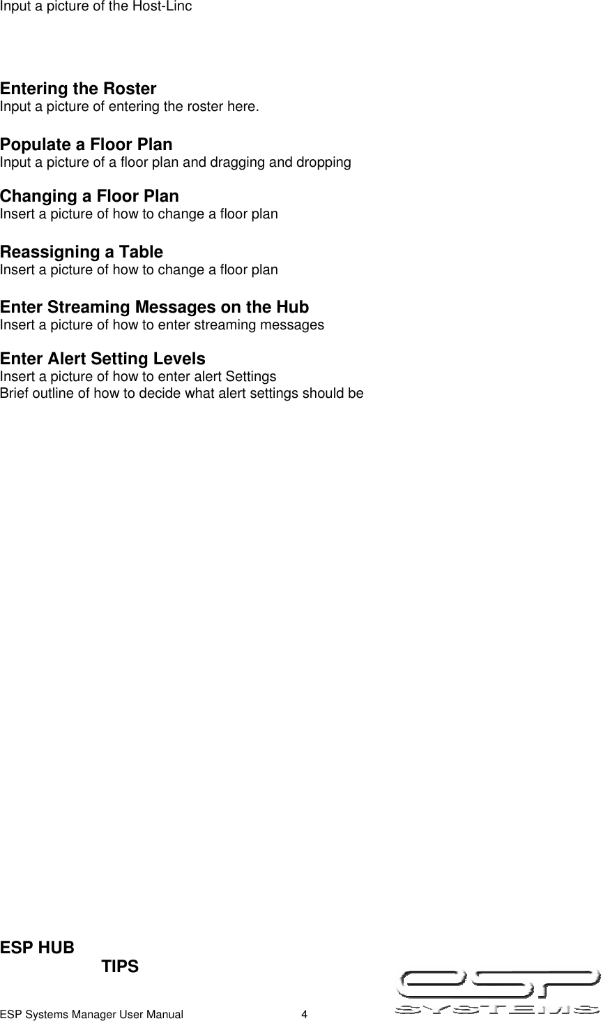  ESP Systems Manager User Manual  4   Input a picture of the Host-Linc     Entering the Roster Input a picture of entering the roster here.  Populate a Floor Plan Input a picture of a floor plan and dragging and dropping  Changing a Floor Plan Insert a picture of how to change a floor plan   Reassigning a Table Insert a picture of how to change a floor plan   Enter Streaming Messages on the Hub  Insert a picture of how to enter streaming messages   Enter Alert Setting Levels Insert a picture of how to enter alert Settings Brief outline of how to decide what alert settings should be                                   ESP HUB        TIPS    