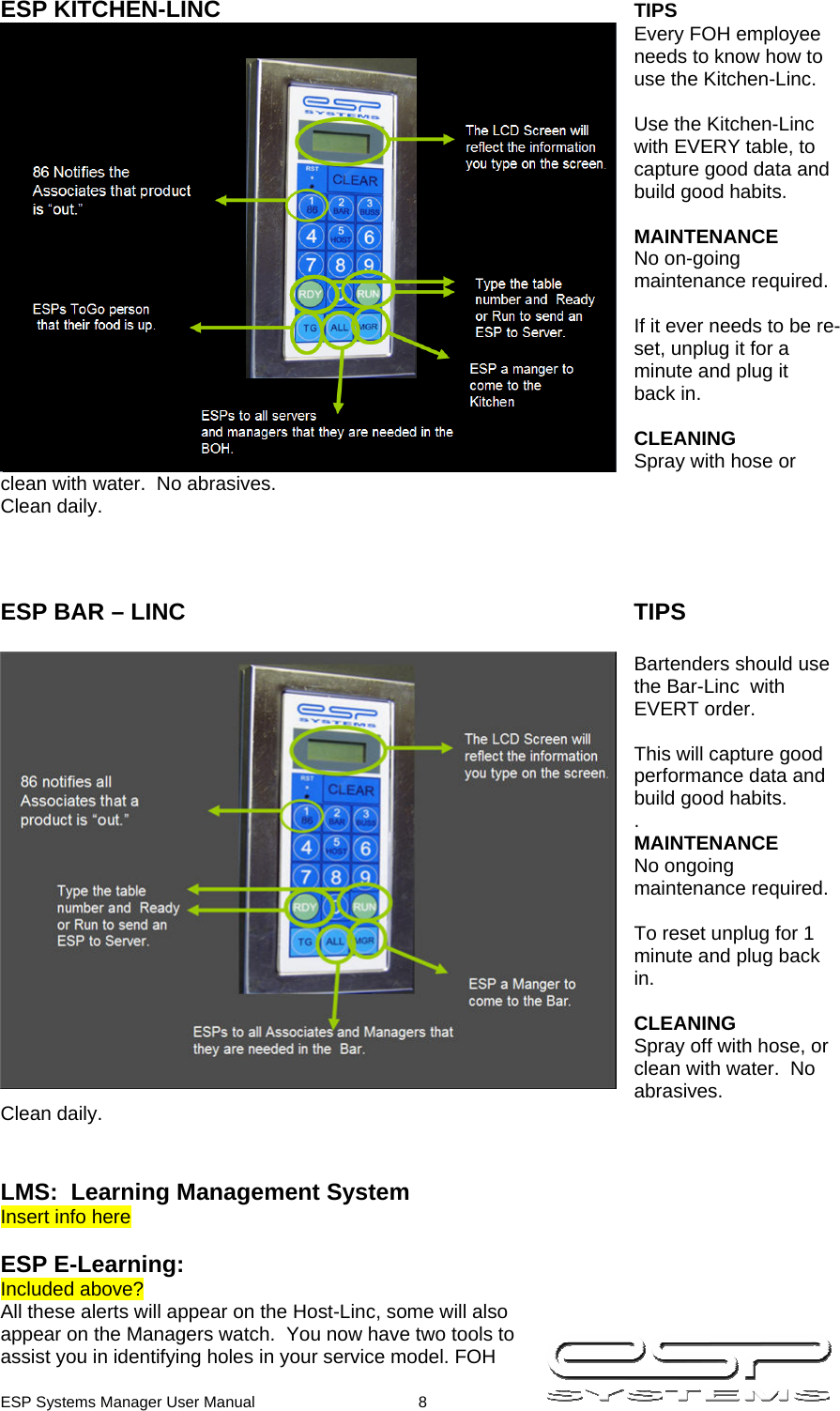  ESP Systems Manager User Manual  8   ESP KITCHEN-LINC      TIPS Every FOH employee needs to know how to use the Kitchen-Linc.  Use the Kitchen-Linc with EVERY table, to capture good data and build good habits.  MAINTENANCE No on-going maintenance required.  If it ever needs to be re-set, unplug it for a minute and plug it  back in.  CLEANING Spray with hose or clean with water.  No abrasives. Clean daily.    ESP BAR – LINC       TIPS  Bartenders should use  the Bar-Linc  with EVERT order.    This will capture good performance data and build good habits. . MAINTENANCE No ongoing maintenance required.  To reset unplug for 1 minute and plug back in.  CLEANING Spray off with hose, or clean with water.  No abrasives. Clean daily.   LMS:  Learning Management System Insert info here  ESP E-Learning: Included above? All these alerts will appear on the Host-Linc, some will also appear on the Managers watch.  You now have two tools to assist you in identifying holes in your service model. FOH 