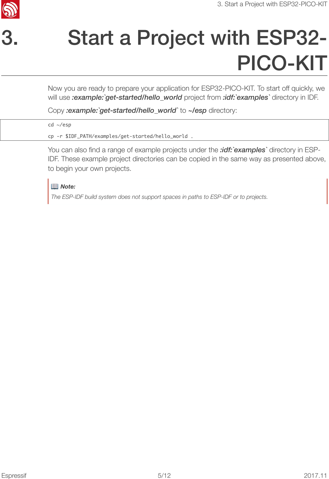 !3. Start a Project with ESP32-PICO-KIT3. Start a Project with ESP32-PICO-KIT Now you are ready to prepare your application for ESP32-PICO-KIT. To start off quickly, we will use :example:`get-started/hello_world project from :idf:`examples` directory in IDF. Copy :example:`get-started/hello_world` to ~/esp directory: cd󰐇~/espcp󰐇-r󰐇$IDF_PATH/examples/get-started/hello_world󰐇.You can also ﬁnd a range of example projects under the :idf:`examples` directory in ESP-IDF. These example project directories can be copied in the same way as presented above, to begin your own projects. 📖 Note: The ESP-IDF build system does not support spaces in paths to ESP-IDF or to projects.Espressif!/1252017.11