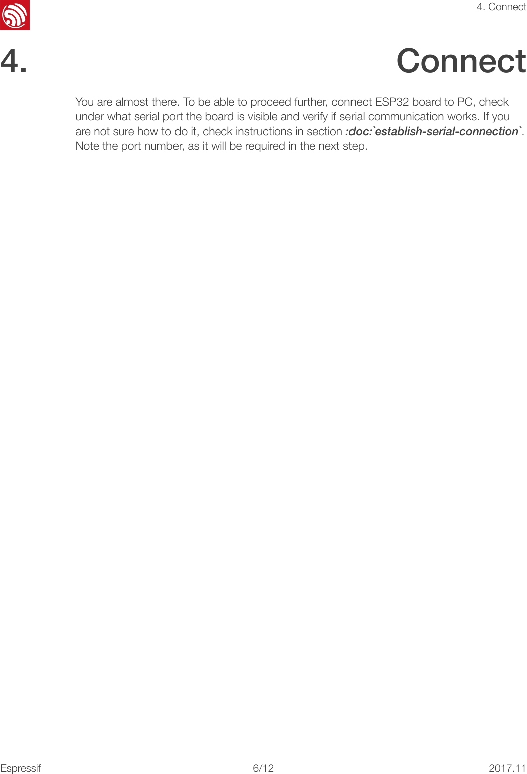 !4. Connect4. Connect You are almost there. To be able to proceed further, connect ESP32 board to PC, check under what serial port the board is visible and verify if serial communication works. If you are not sure how to do it, check instructions in section :doc:`establish-serial-connection`. Note the port number, as it will be required in the next step.!Espressif!/1262017.11