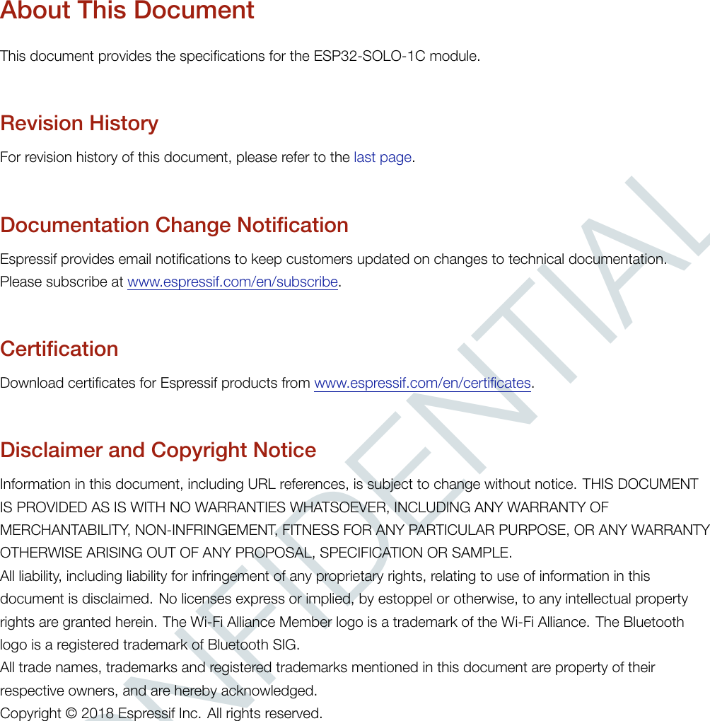 CONFIDENTIALAbout This DocumentThis document provides the specifications for the ESP32-SOLO-1C module.Revision HistoryFor revision history of this document, please refer to the last page.Documentation Change NotificationEspressif provides email notifications to keep customers updated on changes to technical documentation.Please subscribe at www.espressif.com/en/subscribe.CertificationDownload certificates for Espressif products from www.espressif.com/en/certificates.Disclaimer and Copyright NoticeInformation in this document, including URL references, is subject to change without notice. THIS DOCUMENTIS PROVIDED AS IS WITH NO WARRANTIES WHATSOEVER, INCLUDING ANY WARRANTY OFMERCHANTABILITY, NON-INFRINGEMENT, FITNESS FOR ANY PARTICULAR PURPOSE, OR ANY WARRANTYOTHERWISE ARISING OUT OF ANY PROPOSAL, SPECIFICATION OR SAMPLE.All liability, including liability for infringement of any proprietary rights, relating to use of information in thisdocument is disclaimed. No licenses express or implied, by estoppel or otherwise, to any intellectual propertyrights are granted herein. The Wi-Fi Alliance Member logo is a trademark of the Wi-Fi Alliance. The Bluetoothlogo is a registered trademark of Bluetooth SIG.All trade names, trademarks and registered trademarks mentioned in this document are property of theirrespective owners, and are hereby acknowledged.Copyright © 2018 Espressif Inc. All rights reserved.