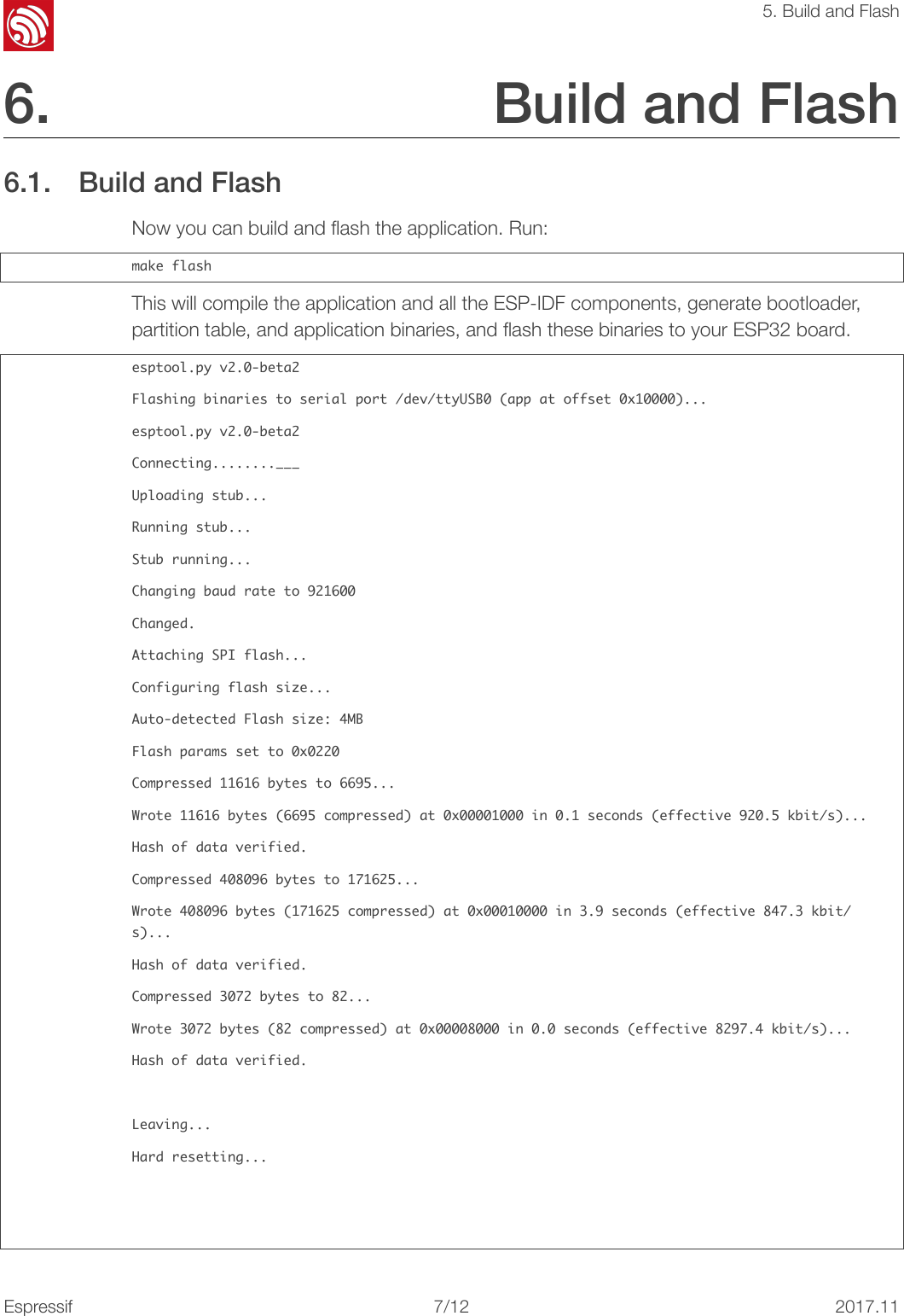 !5. Build and Flash6. Build and Flash 6.1. Build and Flash Now you can build and ﬂash the application. Run: make󰐇flashThis will compile the application and all the ESP-IDF components, generate bootloader, partition table, and application binaries, and ﬂash these binaries to your ESP32 board. esptool.py󰐇v2.0-beta2Flashing󰐇binaries󰐇to󰐇serial󰐇port󰐇/dev/ttyUSB0󰐇(app󰐇at󰐇offset󰐇0x10000)...esptool.py󰐇v2.0-beta2Connecting........___Uploading󰐇stub...Running󰐇stub...Stub󰐇running...Changing󰐇baud󰐇rate󰐇to󰐇921600Changed.Attaching󰐇SPI󰐇flash...Configuring󰐇flash󰐇size...Auto-detected󰐇Flash󰐇size:󰐇4MBFlash󰐇params󰐇set󰐇to󰐇0x0220Compressed󰐇11616󰐇bytes󰐇to󰐇6695...Wrote󰐇11616󰐇bytes󰐇(6695󰐇compressed)󰐇at󰐇0x00001000󰐇in󰐇0.1󰐇seconds󰐇(effective󰐇920.5󰐇kbit/s)...Hash󰐇of󰐇data󰐇verified.Compressed󰐇408096󰐇bytes󰐇to󰐇171625...Wrote󰐇408096󰐇bytes󰐇(171625󰐇compressed)󰐇at󰐇0x00010000󰐇in󰐇3.9󰐇seconds󰐇(effective󰐇847.3󰐇kbit/s)...Hash󰐇of󰐇data󰐇verified.Compressed󰐇3072󰐇bytes󰐇to󰐇82...Wrote󰐇3072󰐇bytes󰐇(82󰐇compressed)󰐇at󰐇0x00008000󰐇in󰐇0.0󰐇seconds󰐇(effective󰐇8297.4󰐇kbit/s)...Hash󰐇of󰐇data󰐇verified.Leaving...Hard󰐇resetting...Espressif!/1272017.11