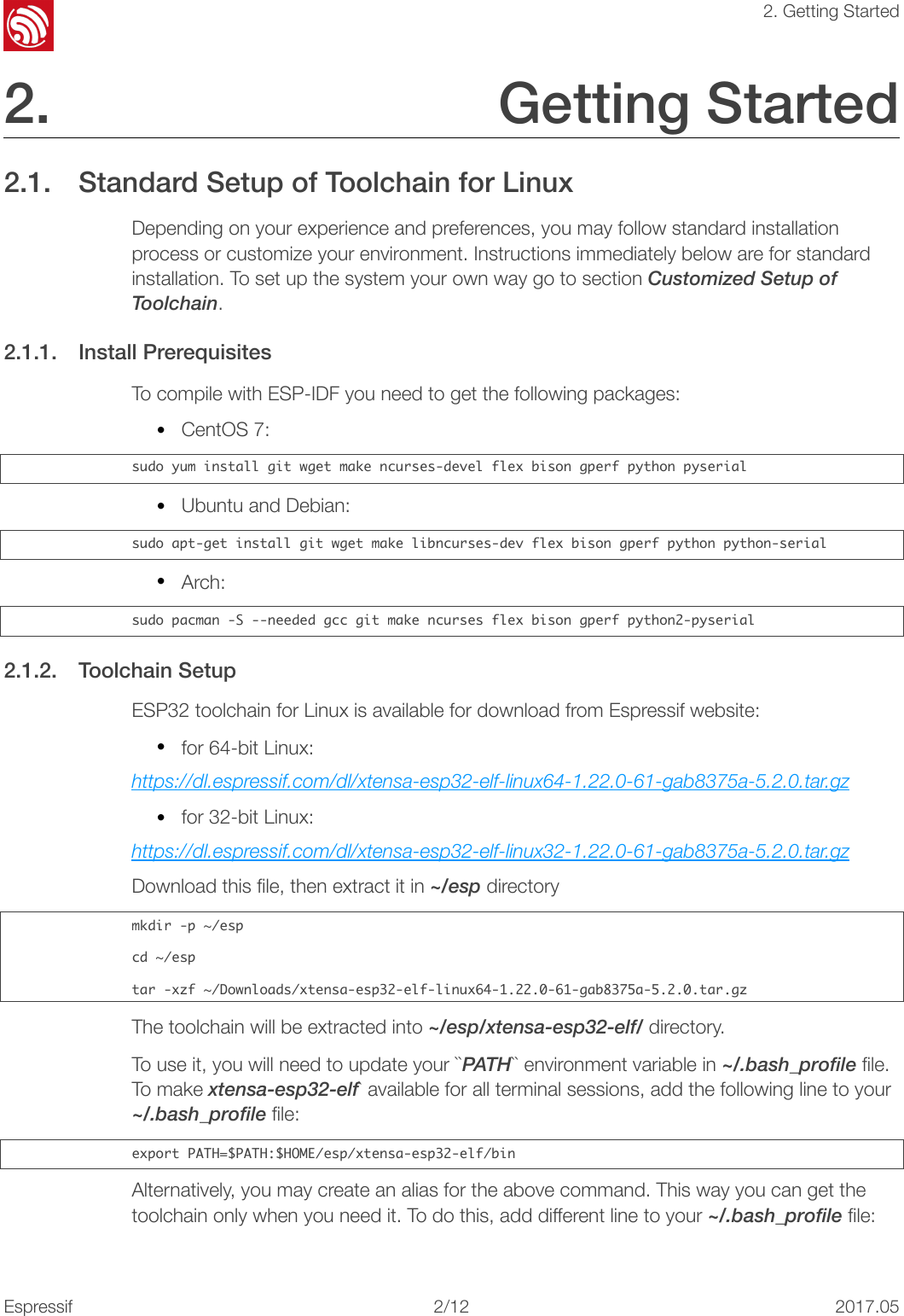 !2. Getting Started2. Getting Started 2.1. Standard Setup of Toolchain for Linux Depending on your experience and preferences, you may follow standard installation process or customize your environment. Instructions immediately below are for standard installation. To set up the system your own way go to section Customized Setup of Toolchain. 2.1.1. Install Prerequisites To compile with ESP-IDF you need to get the following packages: •CentOS 7: sudo󰐇yum󰐇install󰐇git󰐇wget󰐇make󰐇ncurses-devel󰐇flex󰐇bison󰐇gperf󰐇python󰐇pyserial•Ubuntu and Debian: sudo󰐇apt-get󰐇install󰐇git󰐇wget󰐇make󰐇libncurses-dev󰐇flex󰐇bison󰐇gperf󰐇python󰐇python-serial•Arch: sudo󰐇pacman󰐇-S󰐇--needed󰐇gcc󰐇git󰐇make󰐇ncurses󰐇flex󰐇bison󰐇gperf󰐇python2-pyserial2.1.2. Toolchain Setup ESP32 toolchain for Linux is available for download from Espressif website: •for 64-bit Linux: https://dl.espressif.com/dl/xtensa-esp32-elf-linux64-1.22.0-61-gab8375a-5.2.0.tar.gz •for 32-bit Linux: https://dl.espressif.com/dl/xtensa-esp32-elf-linux32-1.22.0-61-gab8375a-5.2.0.tar.gz Download this ﬁle, then extract it in ~/esp directory mkdir󰐇-p󰐇~/espcd󰐇~/esptar󰐇-xzf󰐇~/Downloads/xtensa-esp32-elf-linux64-1.22.0-61-gab8375a-5.2.0.tar.gzThe toolchain will be extracted into ~/esp/xtensa-esp32-elf/ directory. To use it, you will need to update your ``PATH`` environment variable in ~/.bash_profile ﬁle. To make xtensa-esp32-elf` available for all terminal sessions, add the following line to your ~/.bash_profile ﬁle: export󰐇PATH=$PATH:$HOME/esp/xtensa-esp32-elf/binAlternatively, you may create an alias for the above command. This way you can get the toolchain only when you need it. To do this, add different line to your ~/.bash_profile ﬁle: Espressif!/1222017.05