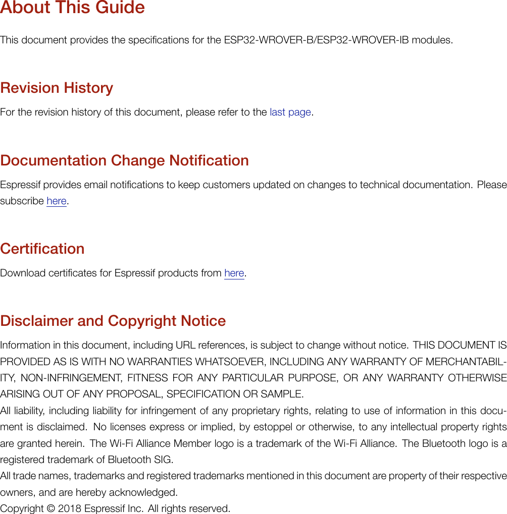 About This GuideThis document provides the specifications for the ESP32-WROVER-B/ESP32-WROVER-IB modules.Revision HistoryFor the revision history of this document, please refer to the last page.Documentation Change NotificationEspressif provides email notifications to keep customers updated on changes to technical documentation. Pleasesubscribe here.CertificationDownload certificates for Espressif products from here.Disclaimer and Copyright NoticeInformation in this document, including URL references, is subject to change without notice. THIS DOCUMENT ISPROVIDED AS IS WITH NO WARRANTIES WHATSOEVER, INCLUDING ANY WARRANTY OF MERCHANTABIL-ITY, NON-INFRINGEMENT, FITNESS FOR ANY PARTICULAR PURPOSE, OR ANY WARRANTY OTHERWISEARISING OUT OF ANY PROPOSAL, SPECIFICATION OR SAMPLE.All liability, including liability for infringement of any proprietary rights, relating to use of information in this docu-ment is disclaimed. No licenses express or implied, by estoppel or otherwise, to any intellectual property rightsare granted herein. The Wi-Fi Alliance Member logo is a trademark of the Wi-Fi Alliance. The Bluetooth logo is aregistered trademark of Bluetooth SIG.All trade names, trademarks and registered trademarks mentioned in this document are property of their respectiveowners, and are hereby acknowledged.Copyright © 2018 Espressif Inc. All rights reserved.