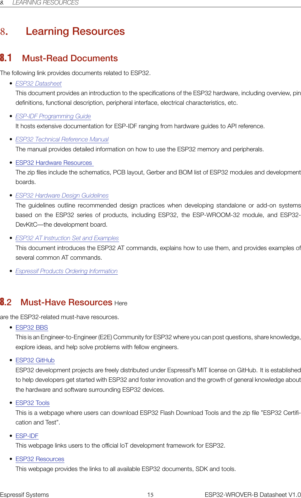 8. LEARNING RESOURCES8. Learning Resources8.1 Must-Read DocumentsThe following link provides documents related to ESP32.•ESP32 DatasheetThis document provides an introduction to the specifications of the ESP32 hardware, including overview, pindefinitions, functional description, peripheral interface, electrical characteristics, etc.•ESP-IDF Programming GuideIt hosts extensive documentation for ESP-IDF ranging from hardware guides to API reference.•ESP32 Technical Reference ManualThe manual provides detailed information on how to use the ESP32 memory and peripherals.•ESP32 Hardware ResourcesThe zip files include the schematics, PCB layout, Gerber and BOM list of ESP32 modules and developmentboards.•ESP32 Hardware Design GuidelinesThe guidelines outline recommended design practices when developing standalone or add-on systemsbased on the ESP32 series of products, including ESP32, the ESP-WROOM-32 module, and ESP32-DevKitC—the development board.•ESP32 AT Instruction Set and ExamplesThis document introduces the ESP32 AT commands, explains how to use them, and provides examples ofseveral common AT commands.•Espressif Products Ordering Information8.2 Must-Have Resources Here are the ESP32-related must-have resources.•ESP32 BBSThis is an Engineer-to-Engineer (E2E) Community for ESP32 where you can post questions, share knowledge,explore ideas, and help solve problems with fellow engineers.•ESP32 GitHubESP32 development projects are freely distributed under Espressif’s MIT license on GitHub. It is establishedto help developers get started with ESP32 and foster innovation and the growth of general knowledge aboutthe hardware and software surrounding ESP32 devices.•ESP32 ToolsThis is a webpage where users can download ESP32 Flash Download Tools and the zip file ”ESP32 Certifi-cation and Test”.•ESP-IDFThis webpage links users to the official IoT development framework for ESP32.•ESP32 ResourcesThis webpage provides the links to all available ESP32 documents, SDK and tools. �����������Espressif Systems 15ESP32-WROVER-B Datasheet V1.0