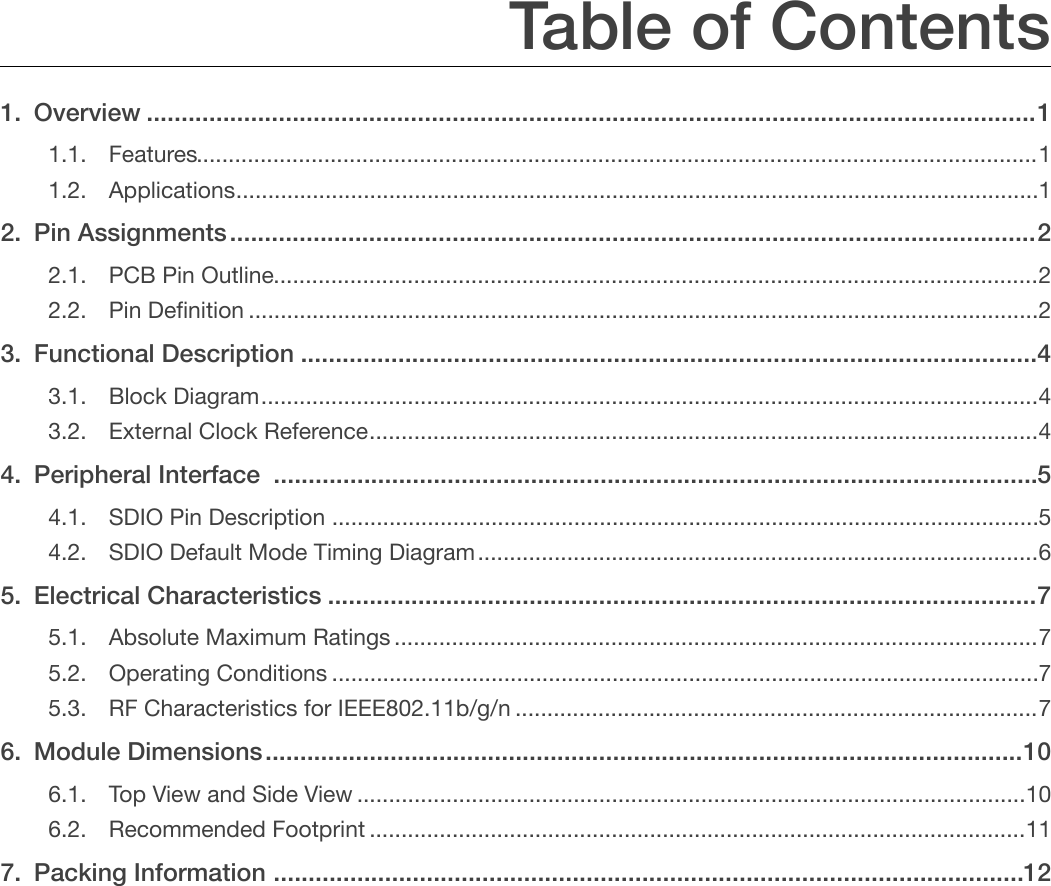 Table of Contents 1. Overview  1 ................................................................................................................................1.1. Features!1&quot;....................................................................................................................................1.2. Applications!1&quot;..............................................................................................................................2. Pin Assignments  2 ....................................................................................................................2.1. PCB Pin Outline!2&quot;........................................................................................................................2.2. Pin Deﬁnition!2&quot;............................................................................................................................3. Functional Description  4 ..........................................................................................................3.1. Block Diagram!4&quot;..........................................................................................................................3.2. External Clock Reference!4&quot;.........................................................................................................4. Peripheral Interface   5 ..............................................................................................................4.1. SDIO Pin Description!5&quot;...............................................................................................................4.2. SDIO Default Mode Timing Diagram!6&quot;........................................................................................5. Electrical Characteristics  7 ......................................................................................................5.1. Absolute Maximum Ratings!7&quot;.....................................................................................................5.2. Operating Conditions!7&quot;...............................................................................................................5.3. RF Characteristics for IEEE802.11b/g/n!7&quot;..................................................................................6. Module Dimensions  10 .............................................................................................................6.1. Top View and Side View!10&quot;.........................................................................................................6.2. Recommended Footprint!11&quot;.......................................................................................................7. Packing Information  12............................................................................................................