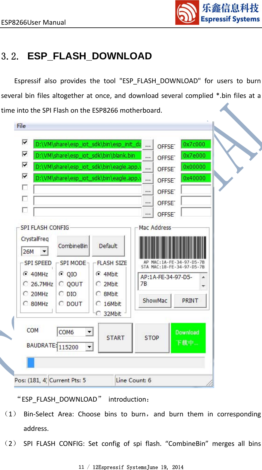 ESP8266UserManual 11 / 12Espressif SystemsJune 19, 2014 3.2. ESP_FLASH_DOWNLOAD Espressifalsoprovidesthetool&quot;ESP_FLASH_DOWNLOAD&quot;foruserstoburnseveralbinfilesaltogetheratonce,anddownloadseveralcomplied*.binfilesatatimeintotheSPIFlashontheESP8266motherboard.“ESP_FLASH_DOWNLOAD”introduction：（1） Bin‐SelectArea:Choosebinstoburn，andburnthemincorrespondingaddress.（2） SPIFLASHCONFIG:Setconfigofspiflash.“CombineBin”mergesallbins