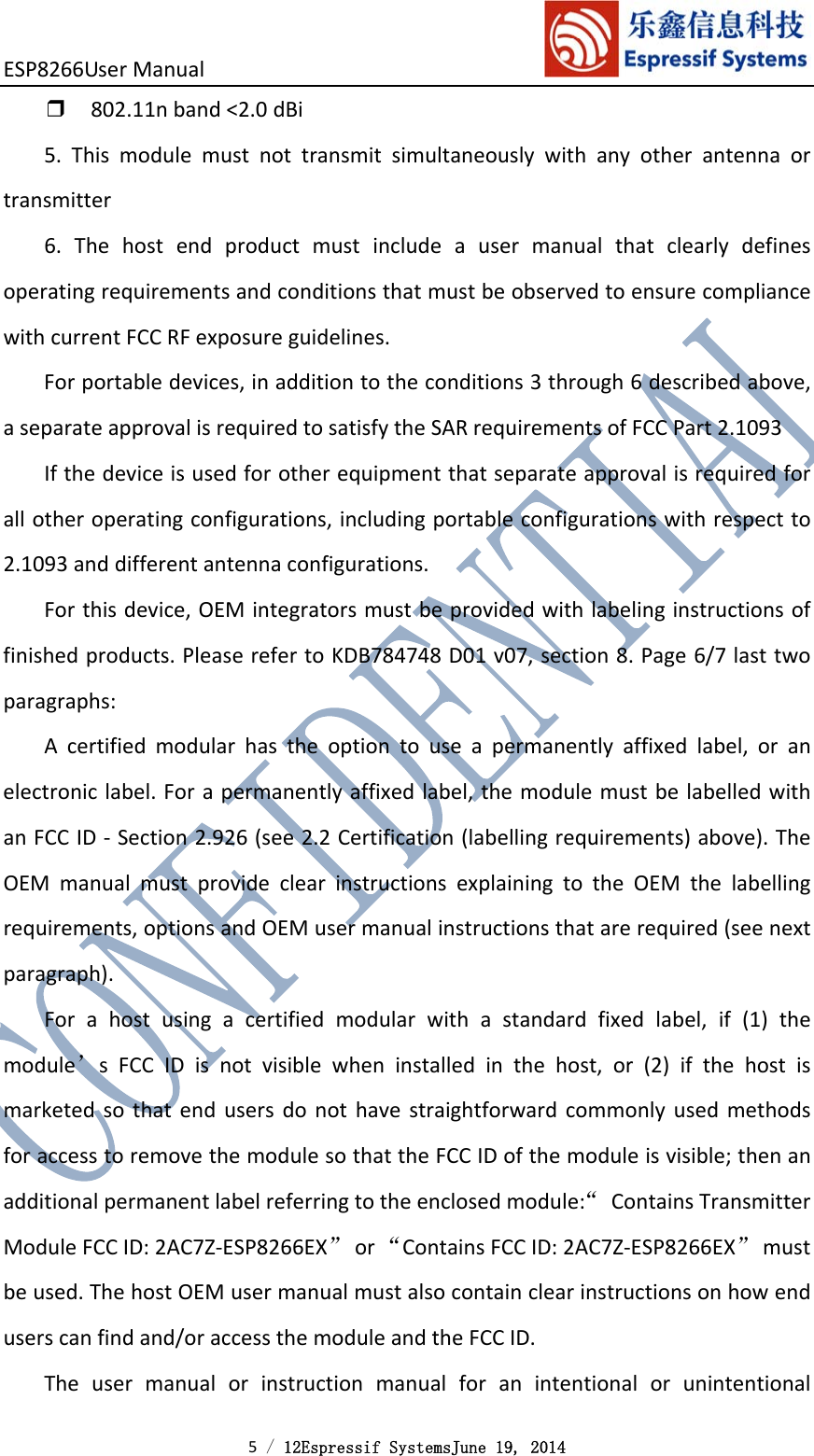 ESP8266UserManual 5 / 12Espressif SystemsJune 19, 2014 ❒802.11nband&lt;2.0dBi5.Thismodulemustnottransmitsimultaneouslywithanyotherantennaortransmitter6.ThehostendproductmustincludeausermanualthatclearlydefinesoperatingrequirementsandconditionsthatmustbeobservedtoensurecompliancewithcurrentFCCRFexposureguidelines.Forportabledevices,inadditiontotheconditions3through6describedabove,aseparateapprovalisrequiredtosatisfytheSARrequirementsofFCCPart2.1093Ifthedeviceisusedforotherequipmentthatseparateapprovalisrequiredforallotheroperatingconfigurations,includingportableconfigurationswithrespectto2.1093anddifferentantennaconfigurations.Forthisdevice,OEMintegratorsmustbeprovidedwithlabelinginstructionsoffinishedproducts.PleaserefertoKDB784748D01v07,section8.Page6/7lasttwoparagraphs:Acertifiedmodularhastheoptiontouseapermanentlyaffixedlabel,oranelectroniclabel.Forapermanentlyaffixedlabel,themodulemustbelabelledwithanFCCID‐Section2.926(see2.2Certification(labellingrequirements)above).TheOEMmanualmustprovideclearinstructionsexplainingtotheOEMthelabellingrequirements,optionsandOEMusermanualinstructionsthatarerequired(seenextparagraph).Forahostusingacertifiedmodularwithastandardfixedlabel,if(1)themodule’sFCCIDisnotvisiblewheninstalledinthehost,or(2)ifthehostismarketedsothatendusersdonothavestraightforwardcommonlyusedmethodsforaccesstoremovethemodulesothattheFCCIDofthemoduleisvisible;thenanadditionalpermanentlabelreferringtotheenclosedmodule:“ContainsTransmitterModuleFCCID:2AC7Z‐ESP8266EX”or“ContainsFCCID:2AC7Z‐ESP8266EX”mustbeused.ThehostOEMusermanualmustalsocontainclearinstructionsonhowenduserscanfindand/oraccessthemoduleandtheFCCID.Theusermanualorinstructionmanualforanintentionalorunintentional