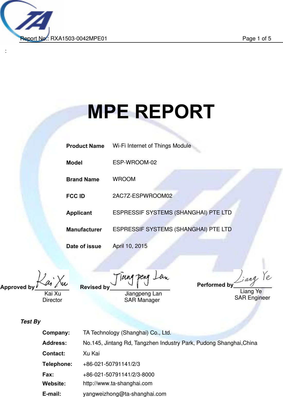   Report No.: RXA1503-0042MPE01                                                Page 1 of 5  :         MPE REPORT    Product Name  Wi-Fi Internet of Things Module Model  ESP-WROOM-02 Brand Name  WROOM FCC ID  2AC7Z-ESPWROOM02   Applicant  ESPRESSIF SYSTEMS (SHANGHAI) PTE LTD Manufacturer  ESPRESSIF SYSTEMS (SHANGHAI) PTE LTD Date of issue  April 10, 2015     Approved by    Kai Xu Director  Revised by  Jiangpeng Lan SAR Manager Performed by       Liang Ye       SAR Engineer   Test By  Company:  TA Technology (Shanghai) Co., Ltd. Address:  No.145, Jintang Rd, Tangzhen Industry Park, Pudong Shanghai,China Contact:  Xu Kai Telephone:  +86-021-50791141/2/3 Fax:  +86-021-50791141/2/3-8000 Website:  http://www.ta-shanghai.com E-mail:  yangweizhong@ta-shanghai.com 