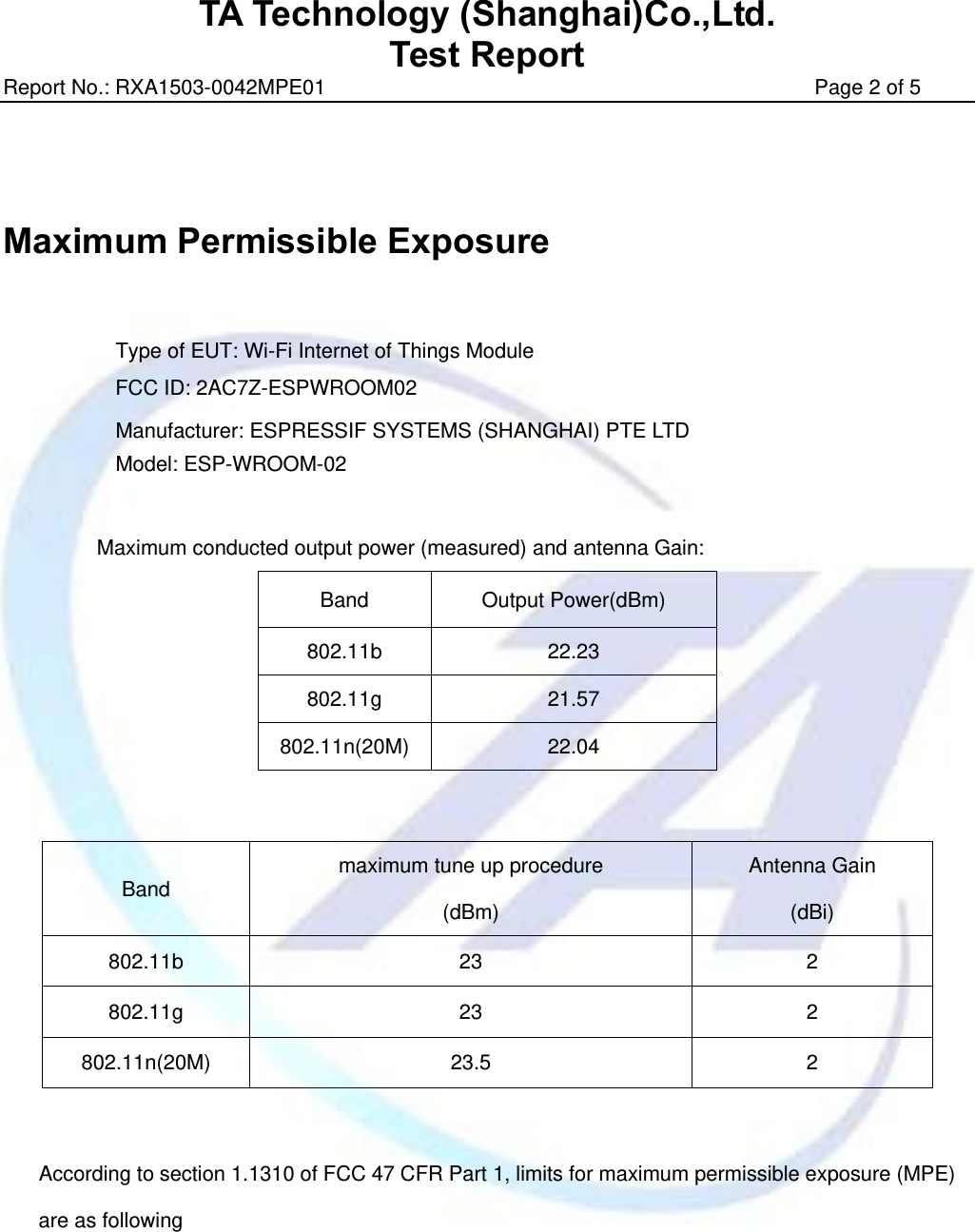 TA Technology (Shanghai)Co.,Ltd. Test Report Report No.: RXA1503-0042MPE01                                               Page 2 of 5     Maximum Permissible Exposure   Type of EUT: Wi-Fi Internet of Things Module FCC ID: 2AC7Z-ESPWROOM02   Manufacturer: ESPRESSIF SYSTEMS (SHANGHAI) PTE LTD Model: ESP-WROOM-02  Maximum conducted output power (measured) and antenna Gain: Band Output Power(dBm) 802.11b 22.23 802.11g 21.57 802.11n(20M) 22.04     According to section 1.1310 of FCC 47 CFR Part 1, limits for maximum permissible exposure (MPE) are as following Band  maximum tune up procedure (dBm)  Antenna Gain (dBi) 802.11b 23  2 802.11g 23  2 802.11n(20M) 23.5  2 