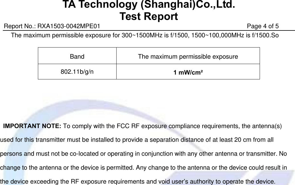 TA Technology (Shanghai)Co.,Ltd. Test Report Report No.: RXA1503-0042MPE01                                               Page 4 of 5 The maximum permissible exposure for 300~1500MHz is f/1500, 1500~100,000MHz is f/1500.So         IMPORTANT NOTE: To comply with the FCC RF exposure compliance requirements, the antenna(s) used for this transmitter must be installed to provide a separation distance of at least 20 cm from all persons and must not be co-located or operating in conjunction with any other antenna or transmitter. No change to the antenna or the device is permitted. Any change to the antenna or the device could result in the device exceeding the RF exposure requirements and void user’s authority to operate the device.  Band  The maximum permissible exposure 802.11b/g/n  1 mW/cm² 