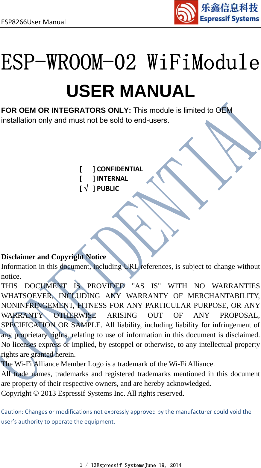 ESP8266UserManual 1 / 13Espressif SystemsJune 19, 2014   ESP-WROOM-02 WiFiModule USER MANUAL  FOR OEM OR INTEGRATORS ONLY: This module is limited to OEM installation only and must not be sold to end-users.[]CONFIDENTIAL[]INTERNAL[]PUBLICDisclaimer and Copyright NoticeInformation in this document, including URL references, is subject to change without notice.THIS DOCUMENT IS PROVIDED &quot;AS IS&quot; WITH NO WARRANTIES WHATSOEVER, INCLUDING ANY WARRANTY OF MERCHANTABILITY, NONINFRINGEMENT, FITNESS FOR ANY PARTICULAR PURPOSE, OR ANY WARRANTY OTHERWISE ARISING OUT OF ANY PROPOSAL, SPECIFICATION OR SAMPLE. All liability, including liability for infringement of any proprietary rights, relating to use of information in this document is disclaimed. No licenses express or implied, by estoppel or otherwise, to any intellectual property rights are granted herein.The Wi-Fi Alliance Member Logo is a trademark of the Wi-Fi Alliance.All trade names, trademarks and registered trademarks mentioned in this document are property of their respective owners, and are hereby acknowledged.Copyright © 2013 Espressif Systems Inc. All rights reserved. Caution:Changesormodificationsnotexpresslyapprovedbythemanufacturercouldvoidtheuser’sauthoritytooperatetheequipment.