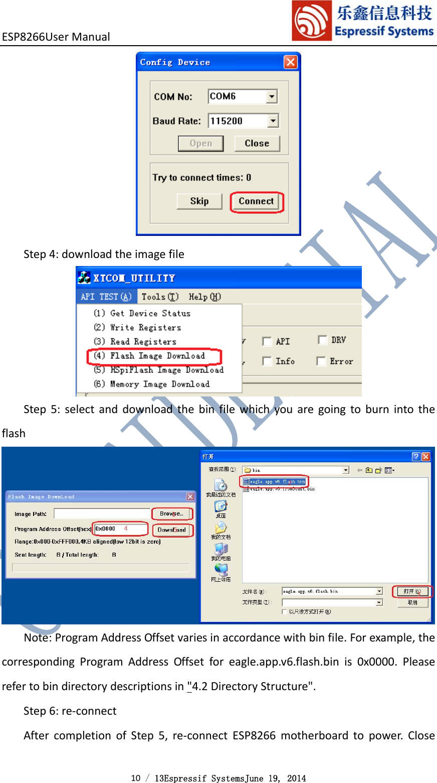 ESP8266UserManual 10 / 13Espressif SystemsJune 19, 2014 Step4:downloadtheimagefileStep5:selectanddownloadthebinfilewhichyouaregoingtoburnintotheflashNote:ProgramAddressOffsetvariesinaccordancewithbinfile.Forexample,thecorrespondingProgramAddressOffsetforeagle.app.v6.flash.binis0x0000.Pleaserefertobindirectorydescriptionsin&quot;4.2DirectoryStructure&quot;.Step6:re‐connectAftercompletionofStep5,re‐connectESP8266motherboardtopower.Close