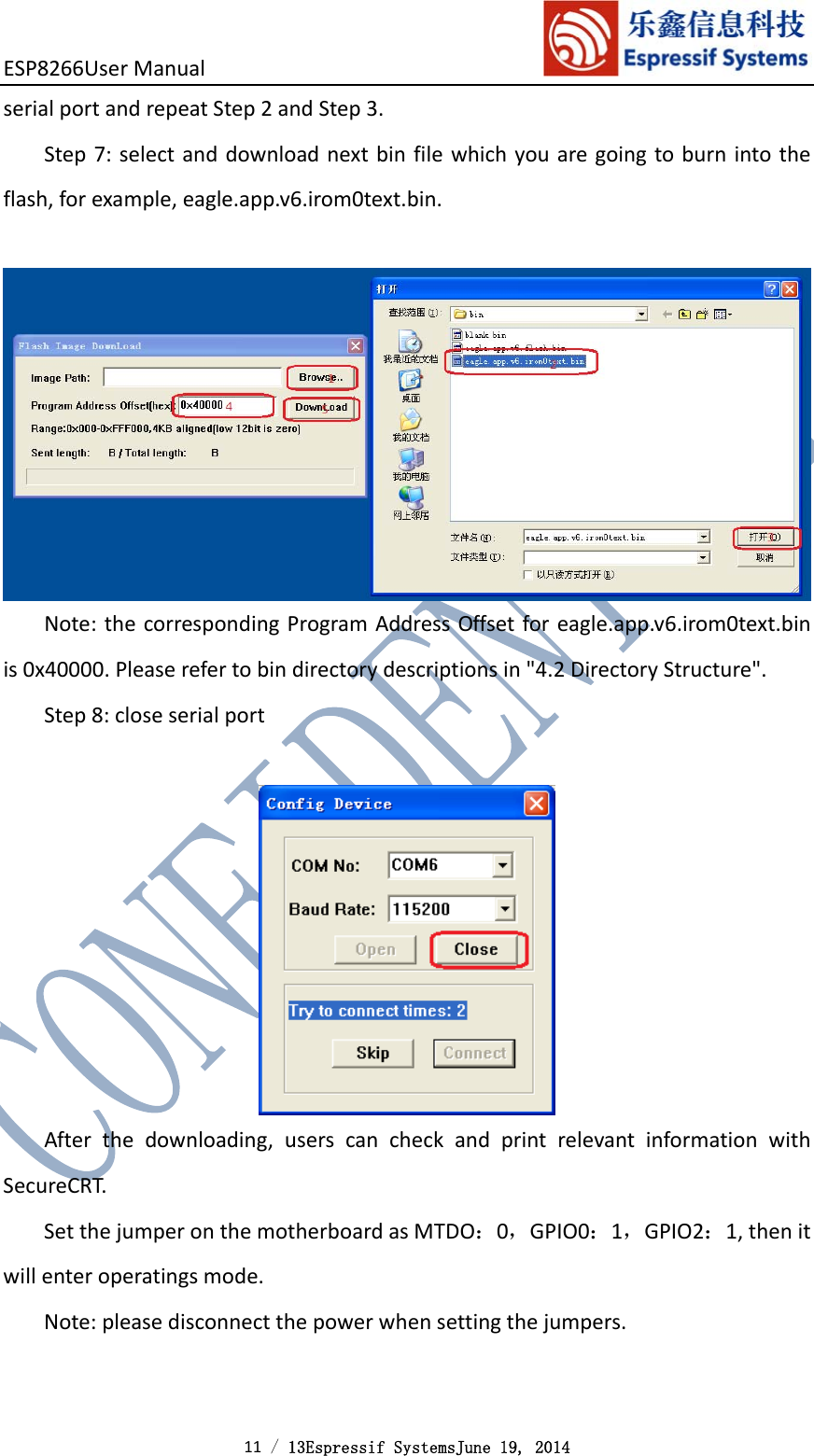 ESP8266UserManual 11 / 13Espressif SystemsJune 19, 2014 serialportandrepeatStep2andStep3.Step7:selectanddownloadnextbinfilewhichyouaregoingtoburnintotheflash,forexample,eagle.app.v6.irom0text.bin.Note:thecorrespondingProgramAddressOffsetforeagle.app.v6.irom0text.binis0x40000.Pleaserefertobindirectorydescriptionsin&quot;4.2DirectoryStructure&quot;.Step8:closeserialportAfterthedownloading,userscancheckandprintrelevantinformationwithSecureCRT.SetthejumperonthemotherboardasMTDO：0，GPIO0：1，GPIO2：1,thenitwillenteroperatingsmode.Note:pleasedisconnectthepowerwhensettingthejumpers.