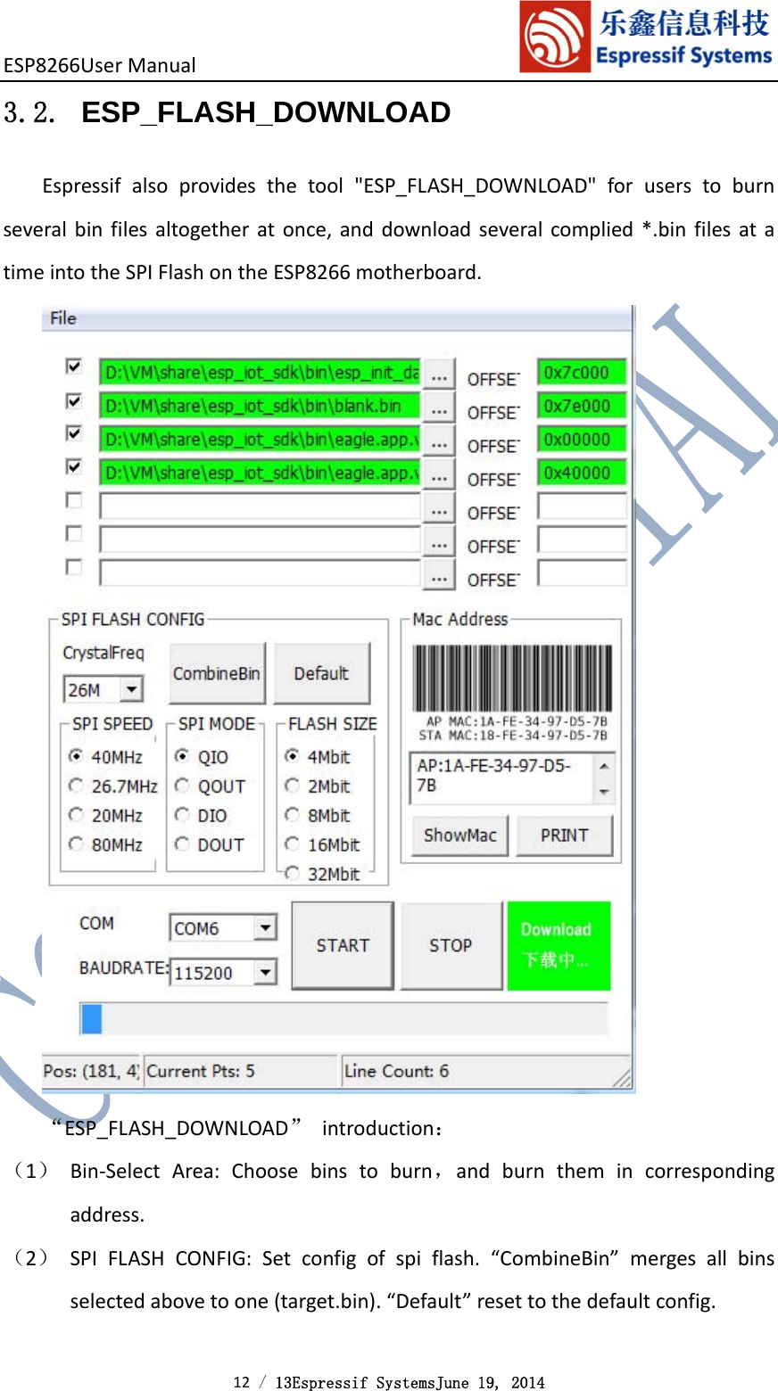 ESP8266UserManual 12 / 13Espressif SystemsJune 19, 2014 3.2. ESP_FLASH_DOWNLOAD Espressifalsoprovidesthetool&quot;ESP_FLASH_DOWNLOAD&quot;foruserstoburnseveralbinfilesaltogetheratonce,anddownloadseveralcomplied*.binfilesatatimeintotheSPIFlashontheESP8266motherboard.“ESP_FLASH_DOWNLOAD”introduction：（1） Bin‐SelectArea:Choosebinstoburn，andburnthemincorrespondingaddress.（2） SPIFLASHCONFIG:Setconfigofspiflash.“CombineBin”mergesallbinsselectedabovetoone(target.bin).“Default”resettothedefaultconfig.