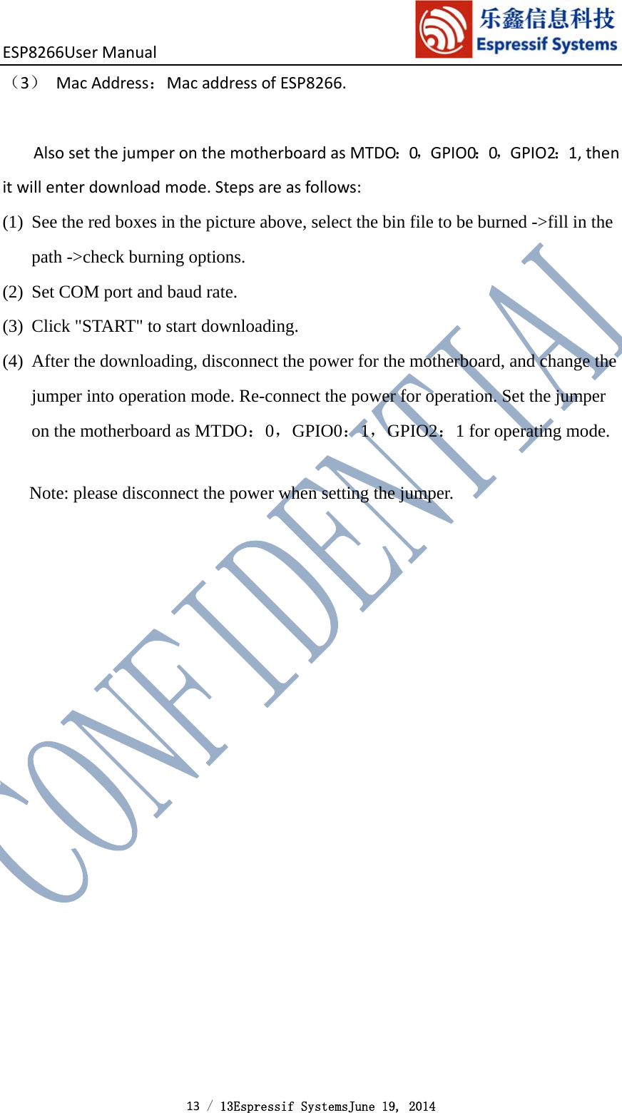 ESP8266UserManual 13 / 13Espressif SystemsJune 19, 2014 （3） MacAddress：MacaddressofESP8266.AlsosetthejumperonthemotherboardasMTDO：0，GPIO0：0，GPIO2：1,thenitwillenterdownloadmode.Stepsareasfollows:(1) See the red boxes in the picture above, select the bin file to be burned -&gt;fill in the path -&gt;check burning options. (2) Set COM port and baud rate. (3) Click &quot;START&quot; to start downloading. (4) After the downloading, disconnect the power for the motherboard, and change the jumper into operation mode. Re-connect the power for operation. Set the jumper on the motherboard as MTDO：0，GPIO0：1，GPIO2：1 for operating mode.  Note: please disconnect the power when setting the jumper.  
