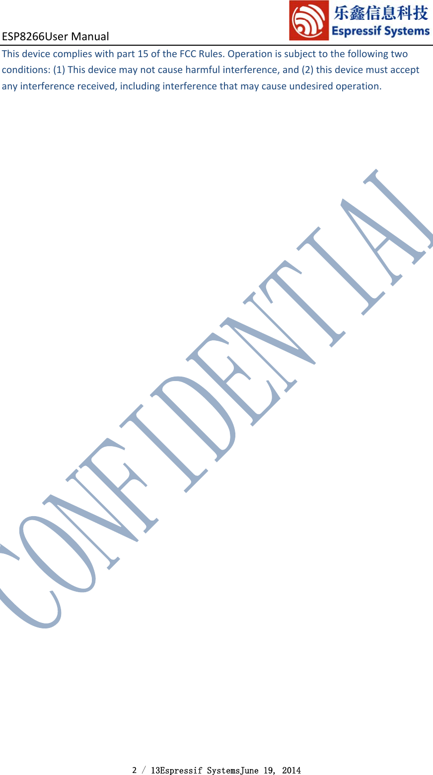 ESP8266UserManual 2 / 13Espressif SystemsJune 19, 2014 Thisdevicecomplieswithpart15oftheFCCRules.Operationissubjecttothefollowingtwoconditions:(1)Thisdevicemaynotcauseharmfulinterference,and(2)thisdevicemustacceptanyinterferencereceived,includinginterferencethatmaycauseundesiredoperation. 