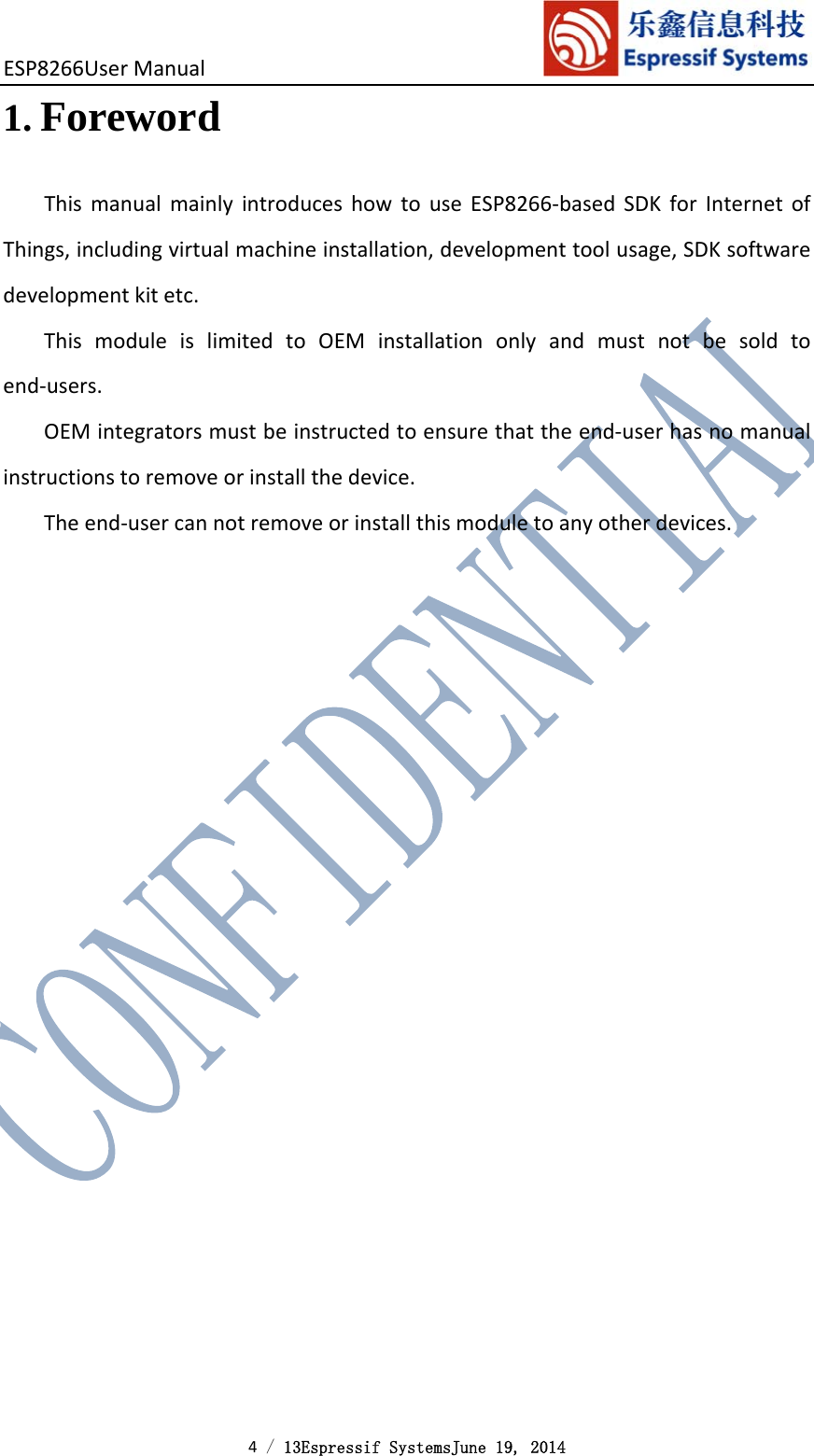 ESP8266UserManual 4 / 13Espressif SystemsJune 19, 2014 1. ForewordThismanualmainlyintroduceshowtouseESP8266‐basedSDKforInternetofThings,includingvirtualmachineinstallation,developmenttoolusage,SDKsoftwaredevelopmentkitetc.ThismoduleislimitedtoOEMinstallationonlyandmustnotbesoldtoend‐users.OEMintegratorsmustbeinstructedtoensurethattheend‐userhasnomanualinstructionstoremoveorinstallthedevice.Theend‐usercannotremoveorinstallthismoduletoanyotherdevices.