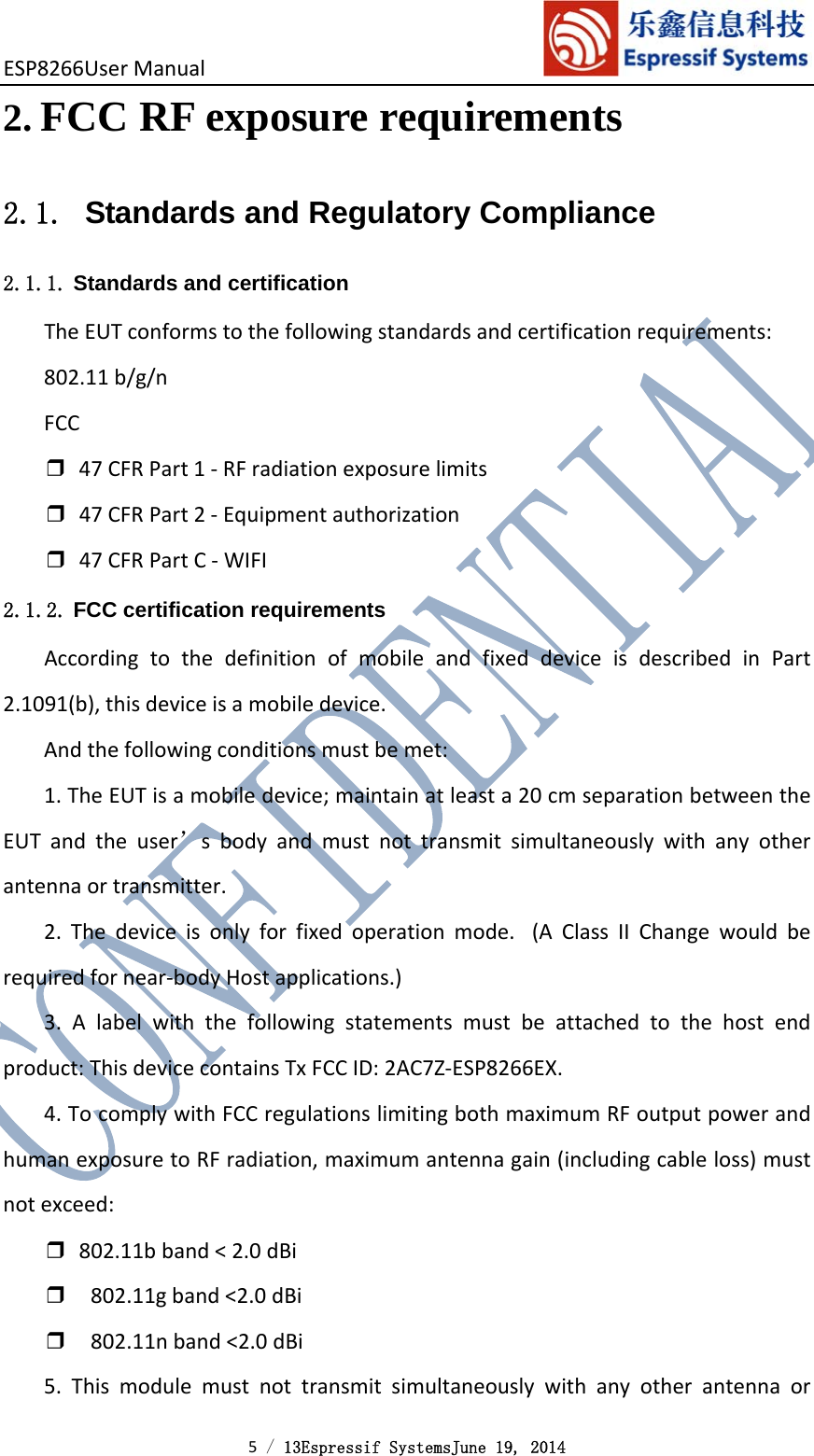 ESP8266UserManual 5 / 13Espressif SystemsJune 19, 2014 2. FCC RF exposure requirements 2.1.  Standards and Regulatory Compliance 2.1.1. Standards and certification TheEUTconformstothefollowingstandardsandcertificationrequirements:802.11b/g/nFCC❒47CFRPart1‐RFradiationexposurelimits❒47CFRPart2‐Equipmentauthorization❒47CFRPartC‐WIFI2.1.2. FCC certification requirements AccordingtothedefinitionofmobileandfixeddeviceisdescribedinPart2.1091(b),thisdeviceisamobiledevice.Andthefollowingconditionsmustbemet:1.TheEUTisamobiledevice;maintainatleasta20cmseparationbetweentheEUTandtheuser’sbodyandmustnottransmitsimultaneouslywithanyotherantennaortransmitter.2.Thedeviceisonlyforfixedoperationmode. (AClassIIChangewouldberequiredfornear‐bodyHostapplications.)3.Alabelwiththefollowingstatementsmustbeattachedtothehostendproduct:ThisdevicecontainsTxFCCID:2AC7Z‐ESP8266EX.4.TocomplywithFCCregulationslimitingbothmaximumRFoutputpowerandhumanexposuretoRFradiation,maximumantennagain(includingcableloss)mustnotexceed:❒802.11bband&lt;2.0dBi❒802.11gband&lt;2.0dBi❒802.11nband&lt;2.0dBi5.Thismodulemustnottransmitsimultaneouslywithanyotherantennaor