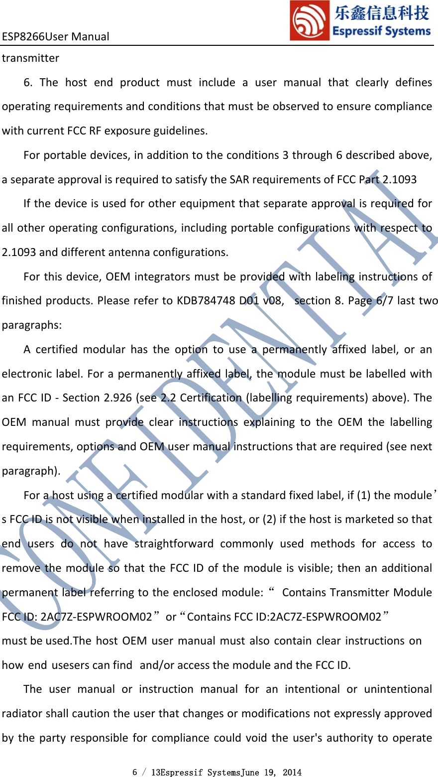 ESP8266UserManual 6 / 13Espressif SystemsJune 19, 2014 transmitter6.ThehostendproductmustincludeausermanualthatclearlydefinesoperatingrequirementsandconditionsthatmustbeobservedtoensurecompliancewithcurrentFCCRFexposureguidelines.Forportabledevices,inadditiontotheconditions3through6describedabove,aseparateapprovalisrequiredtosatisfytheSARrequirementsofFCCPart2.1093Ifthedeviceisusedforotherequipmentthatseparateapprovalisrequiredforallotheroperatingconfigurations,includingportableconfigurationswithrespectto2.1093anddifferentantennaconfigurations.Forthisdevice,OEMintegratorsmustbeprovidedwithlabelinginstructionsoffinishedproducts.PleaserefertoKDB784748D01v08,section8.Page6/7lasttwoparagraphs:Acertifiedmodularhastheoptiontouseapermanentlyaffixedlabel,oranelectroniclabel.Forapermanentlyaffixedlabel,themodulemustbelabelledwithanFCCID‐Section2.926(see2.2Certification(labellingrequirements)above).TheOEMmanualmustprovideclearinstructionsexplainingtotheOEMthelabellingrequirements,optionsandOEMusermanualinstructionsthatarerequired(seenextparagraph).Forahostusingacertifiedmodularwithastandardfixedlabel,if(1)themodule’sFCCIDisnotvisiblewheninstalledinthehost,or(2)ifthehostismarketedsothatendusersdonothavestraightforwardcommonlyusedmethodsforaccesstoremovethemodulesothattheFCCIDofthemoduleisvisible;thenanadditionalpermanentlabelreferringtotheenclosedmodule:“ContainsTransmitterModuleFCCID:2AC7Z‐ESPWROOM02”or“Contains FCC ID:2AC7Z-ESPWROOM02”must be used.The host OEMusermanual must alsocontain clearinstructions onhowendusesers canfind and/oraccessthemoduleandtheFCCID.Theusermanualorinstructionmanualforanintentionalorunintentionalradiatorshallcautiontheuserthatchangesormodificationsnotexpresslyapprovedbythepartyresponsibleforcompliancecouldvoidtheuser&apos;sauthoritytooperate