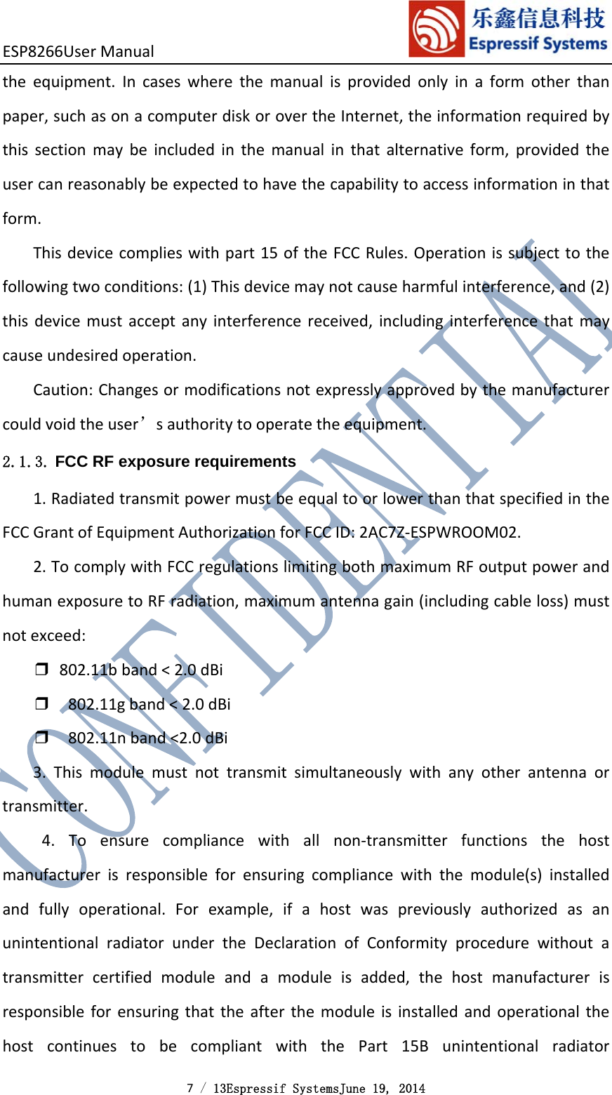 ESP8266UserManual 7 / 13Espressif SystemsJune 19, 2014 theequipment.Incaseswherethemanualisprovidedonlyinaformotherthanpaper,suchasonacomputerdiskorovertheInternet,theinformationrequiredbythissectionmaybeincludedinthemanualinthatalternativeform,providedtheusercanreasonablybeexpectedtohavethecapabilitytoaccessinformationinthatform.Thisdevicecomplieswithpart15oftheFCCRules.Operationissubjecttothefollowingtwoconditions:(1)Thisdevicemaynotcauseharmfulinterference,and(2)thisdevicemustacceptanyinterferencereceived,includinginterferencethatmaycauseundesiredoperation.Caution:Changesormodificationsnotexpresslyapprovedbythemanufacturercouldvoidtheuser’sauthoritytooperatetheequipment.2.1.3. FCC RF exposure requirements 1.RadiatedtransmitpowermustbeequaltoorlowerthanthatspecifiedintheFCCGrantofEquipmentAuthorizationforFCCID:2AC7Z‐ESPWROOM02.2.TocomplywithFCCregulationslimitingbothmaximumRFoutputpowerandhumanexposuretoRFradiation,maximumantennagain(includingcableloss)mustnotexceed:❒802.11bband&lt;2.0dBi❒802.11gband&lt;2.0dBi❒802.11nband&lt;2.0dBi3.Thismodulemustnottransmitsimultaneouslywithanyotherantennaortransmitter.4.Toensurecompliancewithallnon‐transmitterfunctionsthehostmanufacturerisresponsibleforensuringcompliancewiththemodule(s)installedandfullyoperational.Forexample,ifahostwaspreviouslyauthorizedasanunintentionalradiatorundertheDeclarationofConformityprocedurewithoutatransmittercertifiedmoduleandamoduleisadded,thehostmanufacturerisresponsibleforensuringthattheafterthemoduleisinstalledandoperationalthehostcontinuestobecompliantwiththePart15Bunintentionalradiator