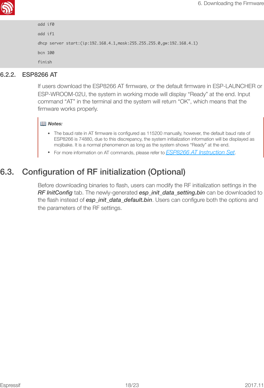 &quot;6. Downloading the Firmwareadd󰐇if0add󰐇if1dhcp󰐇server󰐇start:(ip:192.168.4.1,mask:255.255.255.0,gw:192.168.4.1)bcn󰐇100finish6.2.2. ESP8266 AT If users download the ESP8266 AT ﬁrmware, or the default ﬁrmware in ESP-LAUNCHER or ESP-WROOM-02U, the system in working mode will display “Ready” at the end. Input command “AT” in the terminal and the system will return “OK”, which means that the ﬁrmware works properly. 6.3. Conﬁguration of RF initialization (Optional) Before downloading binaries to ﬂash, users can modify the RF initialization settings in the RF InitConfig tab. The newly-generated esp_init_data_setting.bin can be downloaded to the ﬂash instead of esp_init_data_default.bin. Users can conﬁgure both the options and the parameters of the RF settings. 📖 Notes: •The baud rate in AT ﬁrmware is conﬁgured as 115200 manually, however, the default baud rate of ESP8266 is 74880, due to this discrepancy, the system initialization information will be displayed as mojibake. It is a normal phenomenon as long as the system shows “Ready” at the end. •For more information on AT commands, please refer to ESP8266 AT Instruction Set.Espressif&quot;/&quot;18 232017.11