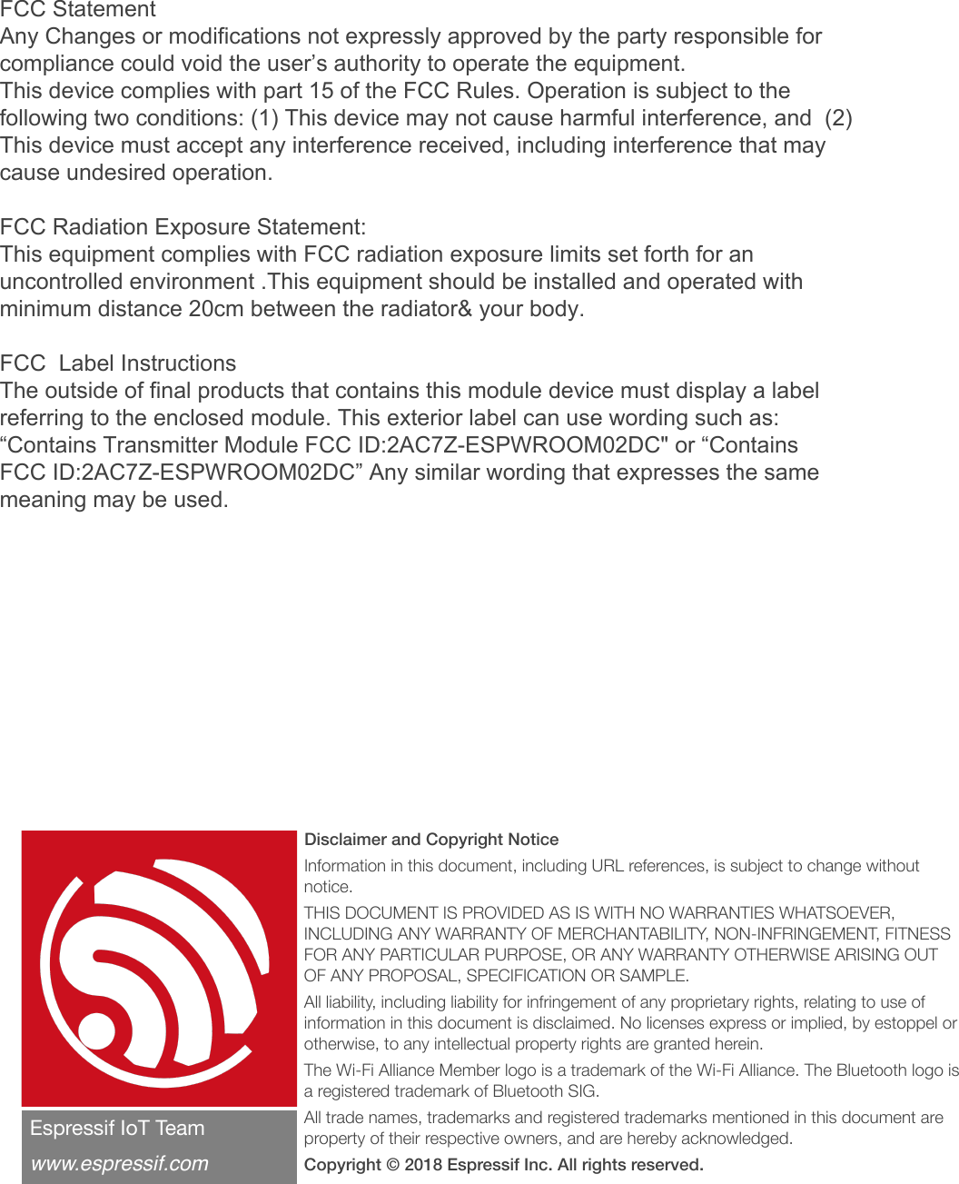 Disclaimer and Copyright Notice Information in this document, including URL references, is subject to change without notice. THIS DOCUMENT IS PROVIDED AS IS WITH NO WARRANTIES WHATSOEVER, INCLUDING ANY WARRANTY OF MERCHANTABILITY, NON-INFRINGEMENT, FITNESS FOR ANY PARTICULAR PURPOSE, OR ANY WARRANTY OTHERWISE ARISING OUT OF ANY PROPOSAL, SPECIFICATION OR SAMPLE. All liability, including liability for infringement of any proprietary rights, relating to use of information in this document is disclaimed. No licenses express or implied, by estoppel or otherwise, to any intellectual property rights are granted herein. The Wi-Fi Alliance Member logo is a trademark of the Wi-Fi Alliance. The Bluetooth logo is a registered trademark of Bluetooth SIG. All trade names, trademarks and registered trademarks mentioned in this document are property of their respective owners, and are hereby acknowledged. Copyright © 2018 Espressif Inc. All rights reserved.Espressif IoT Team&quot;www.espressif.comFCC Statement Any Changes or modifications not expressly approved by the party responsible for compliance could void the user’s authority to operate the equipment.   This device complies with part 15 of the FCC Rules. Operation is subject to the following two conditions: (1) This device may not cause harmful interference, and  (2) This device must accept any interference received, including interference that may cause undesired operation. FCC Radiation Exposure Statement:  This equipment complies with FCC radiation exposure limits set forth for an uncontrolled environment .This equipment should be installed and operated with minimum distance 20cm between the radiator&amp; your body.   FCC  Label InstructionsThe outside of final products that contains this module device must display a label referring to the enclosed module. This exterior label can use wording such as: “Contains Transmitter Module FCC ID:2AC7Z-ESPWROOM02DC&quot; or “Contains FCC ID:2AC7Z-ESPWROOM02DC” Any similar wording that expresses the same meaning may be used. 