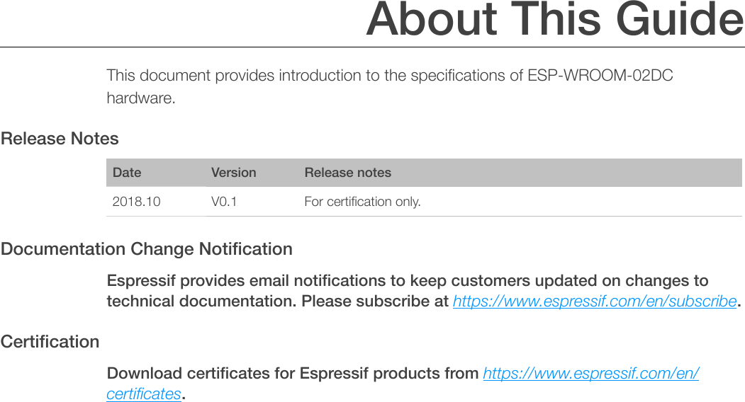 About This Guide This document provides introduction to the speciﬁcations of ESP-WROOM-02DC hardware. Release Notes Documentation Change Notiﬁcation Espressif provides email notiﬁcations to keep customers updated on changes to technical documentation. Please subscribe at https://www.espressif.com/en/subscribe. Certiﬁcation Download certiﬁcates for Espressif products from https://www.espressif.com/en/certiﬁcates. DateVersionRelease notes2018.10V0.1For certiﬁcation only.